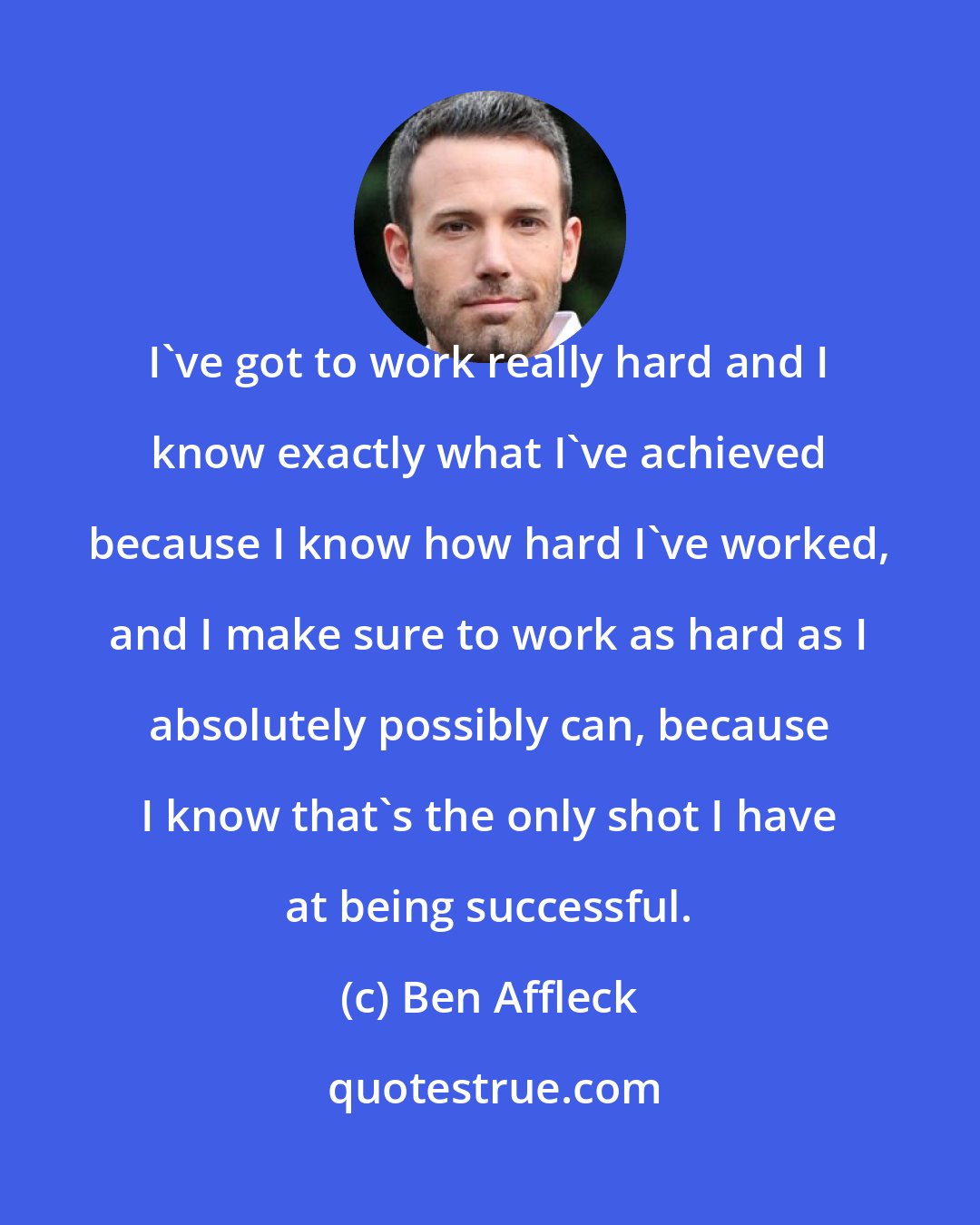 Ben Affleck: I've got to work really hard and I know exactly what I've achieved because I know how hard I've worked, and I make sure to work as hard as I absolutely possibly can, because I know that's the only shot I have at being successful.