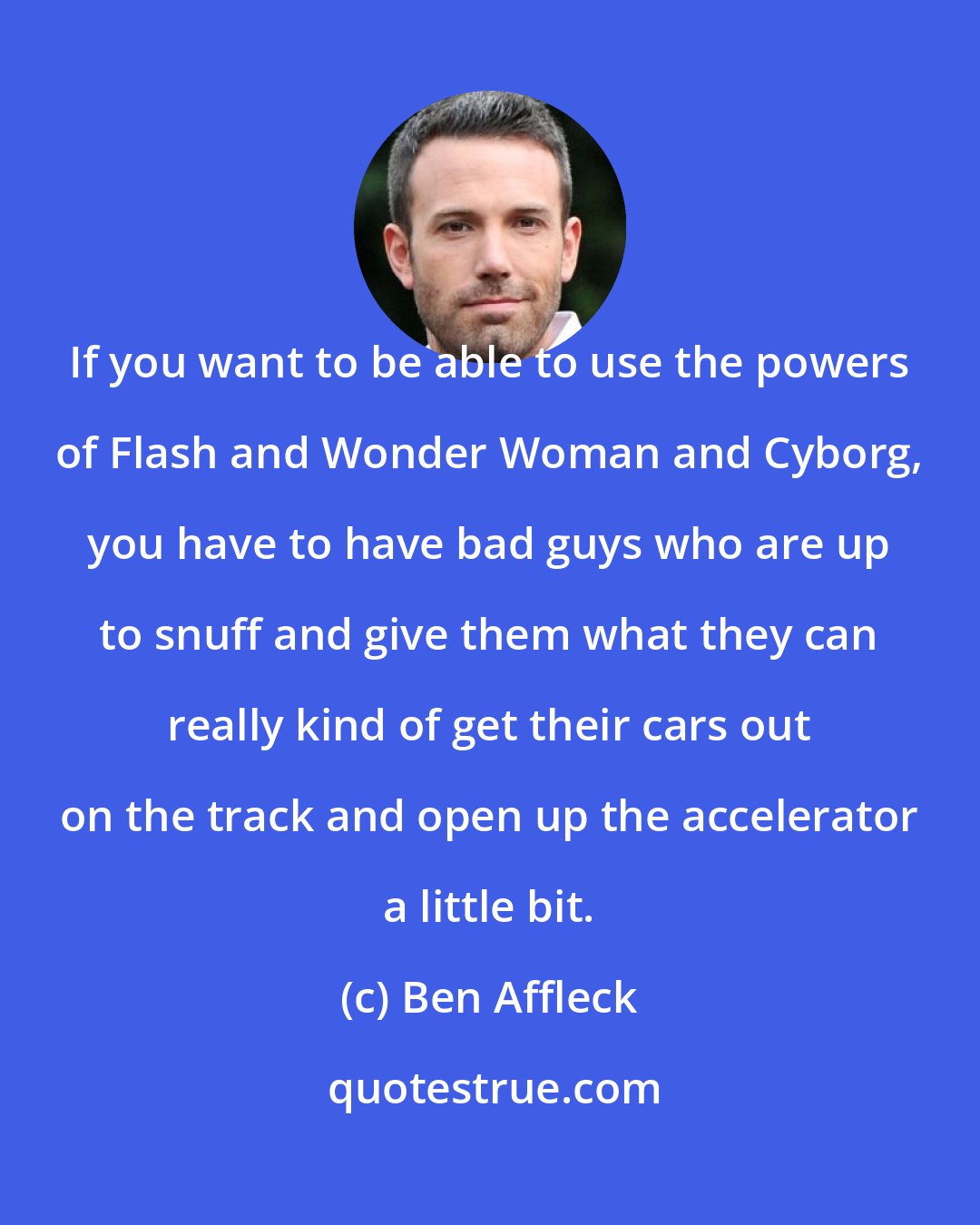 Ben Affleck: If you want to be able to use the powers of Flash and Wonder Woman and Cyborg, you have to have bad guys who are up to snuff and give them what they can really kind of get their cars out on the track and open up the accelerator a little bit.
