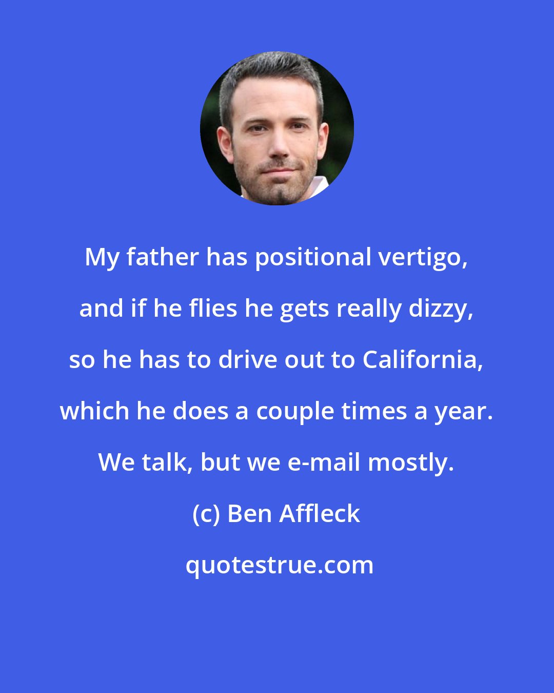 Ben Affleck: My father has positional vertigo, and if he flies he gets really dizzy, so he has to drive out to California, which he does a couple times a year. We talk, but we e-mail mostly.