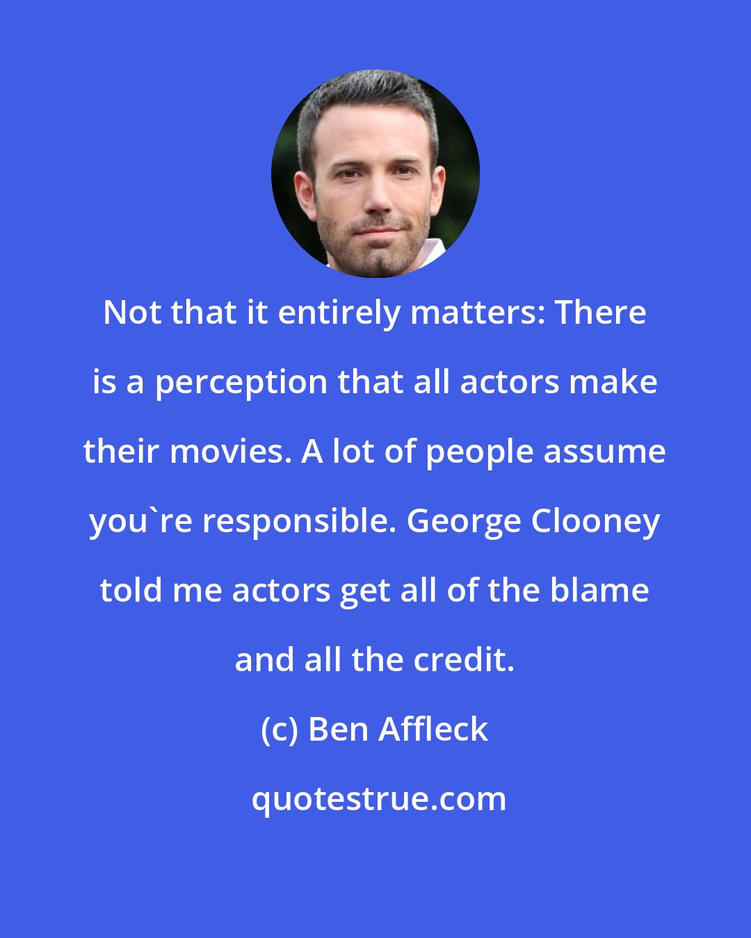 Ben Affleck: Not that it entirely matters: There is a perception that all actors make their movies. A lot of people assume you're responsible. George Clooney told me actors get all of the blame and all the credit.