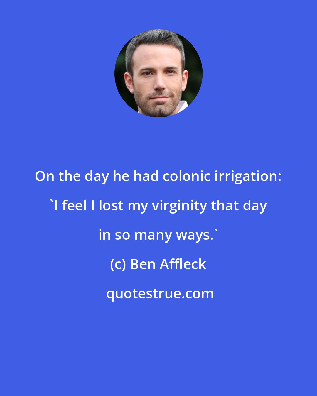 Ben Affleck: On the day he had colonic irrigation: 'I feel I lost my virginity that day in so many ways.'