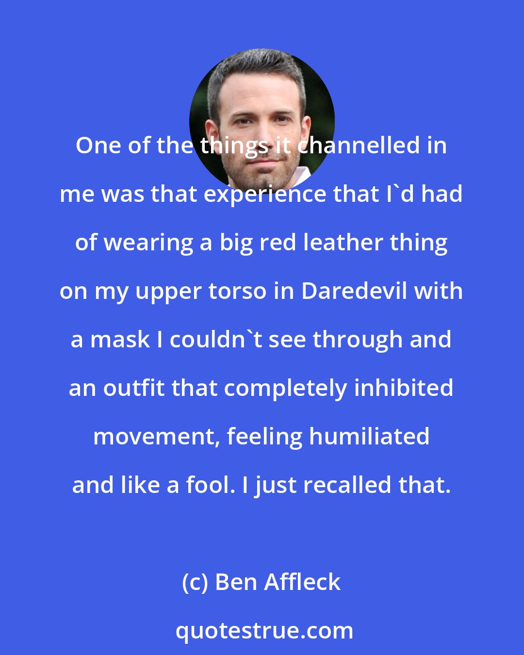 Ben Affleck: One of the things it channelled in me was that experience that I'd had of wearing a big red leather thing on my upper torso in Daredevil with a mask I couldn't see through and an outfit that completely inhibited movement, feeling humiliated and like a fool. I just recalled that.