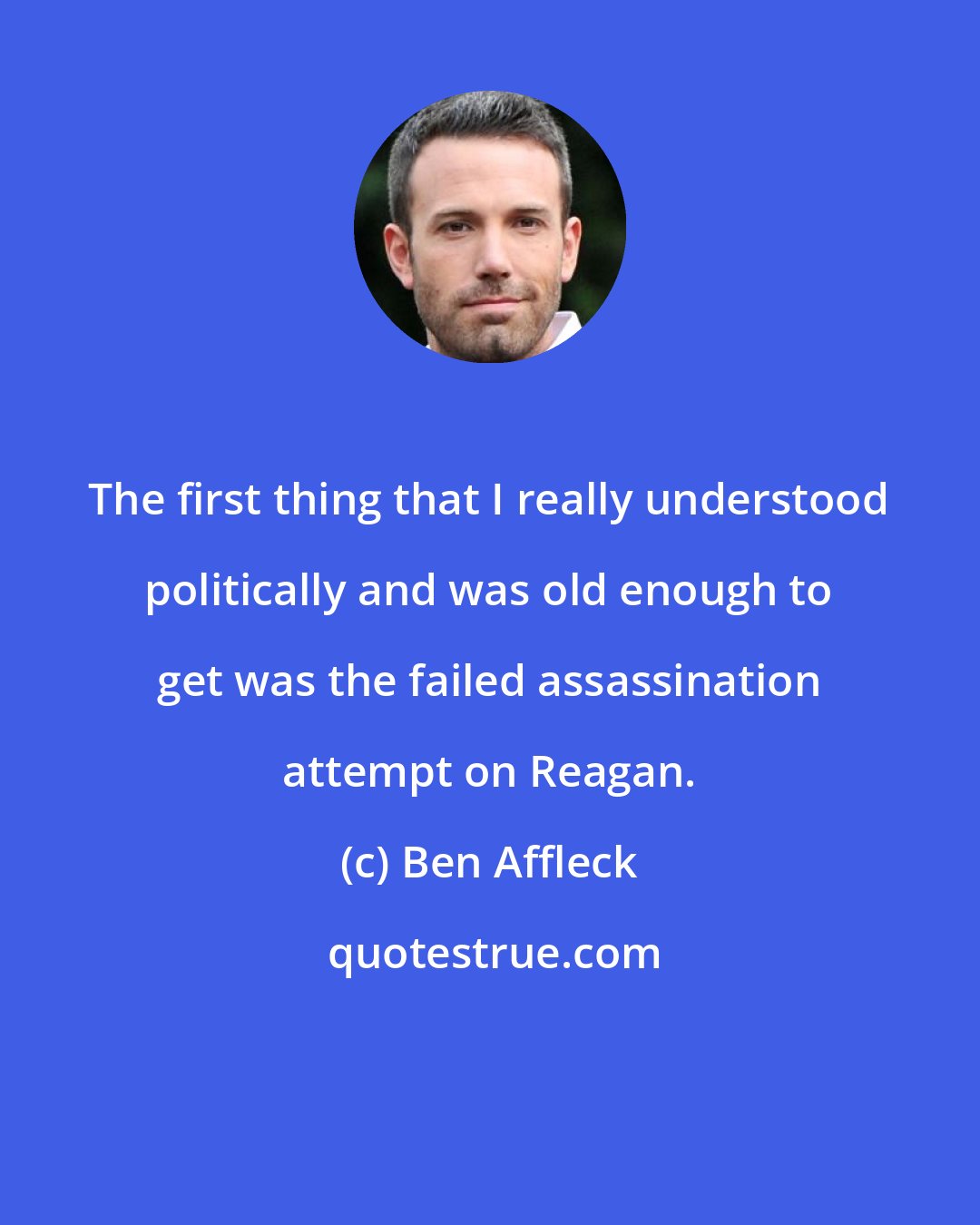 Ben Affleck: The first thing that I really understood politically and was old enough to get was the failed assassination attempt on Reagan.