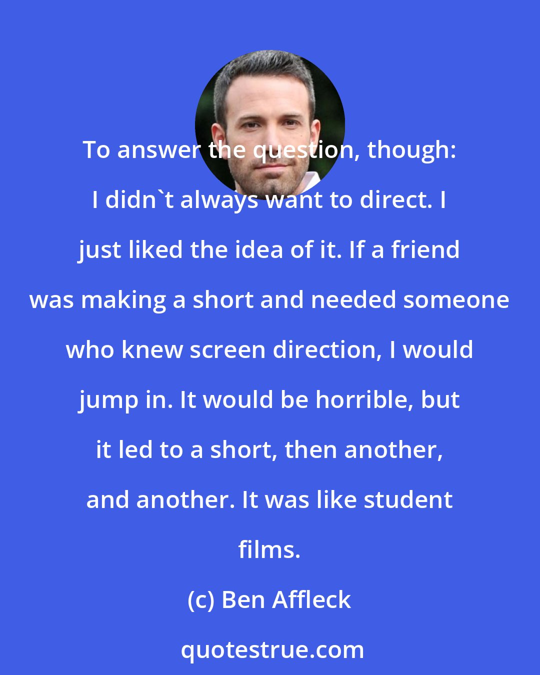 Ben Affleck: To answer the question, though: I didn't always want to direct. I just liked the idea of it. If a friend was making a short and needed someone who knew screen direction, I would jump in. It would be horrible, but it led to a short, then another, and another. It was like student films.