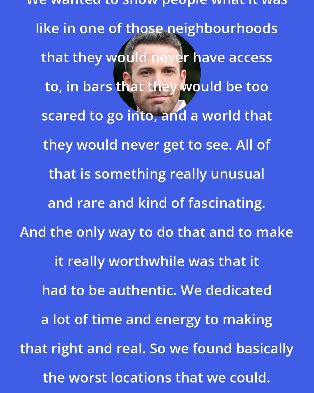 Ben Affleck: We wanted to show people what it was like in one of those neighbourhoods that they would never have access to, in bars that they would be too scared to go into, and a world that they would never get to see. All of that is something really unusual and rare and kind of fascinating. And the only way to do that and to make it really worthwhile was that it had to be authentic. We dedicated a lot of time and energy to making that right and real. So we found basically the worst locations that we could.