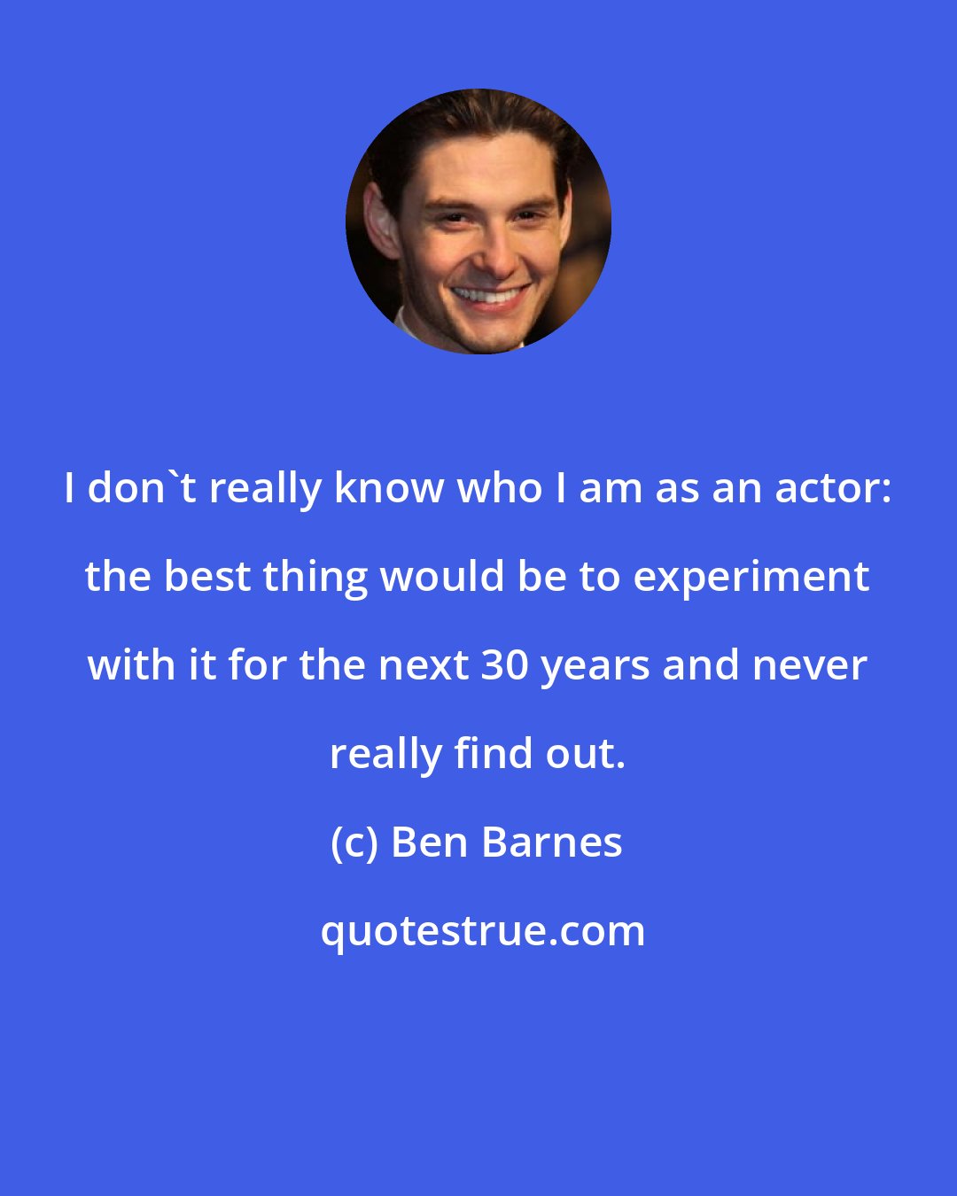 Ben Barnes: I don't really know who I am as an actor: the best thing would be to experiment with it for the next 30 years and never really find out.