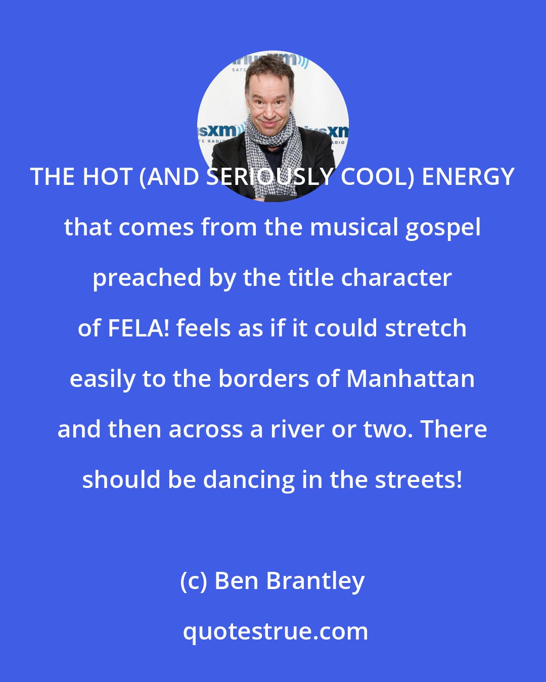 Ben Brantley: THE HOT (AND SERIOUSLY COOL) ENERGY that comes from the musical gospel preached by the title character of FELA! feels as if it could stretch easily to the borders of Manhattan and then across a river or two. There should be dancing in the streets!