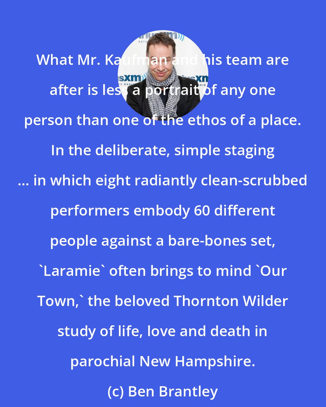 Ben Brantley: What Mr. Kaufman and his team are after is less a portrait of any one person than one of the ethos of a place. In the deliberate, simple staging ... in which eight radiantly clean-scrubbed performers embody 60 different people against a bare-bones set, 'Laramie' often brings to mind 'Our Town,' the beloved Thornton Wilder study of life, love and death in parochial New Hampshire.