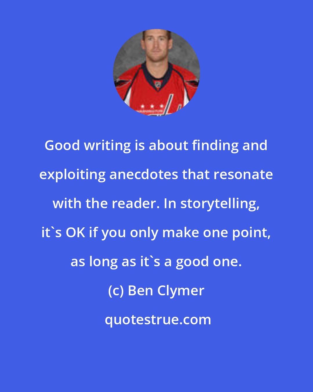 Ben Clymer: Good writing is about finding and exploiting anecdotes that resonate with the reader. In storytelling, it's OK if you only make one point, as long as it's a good one.