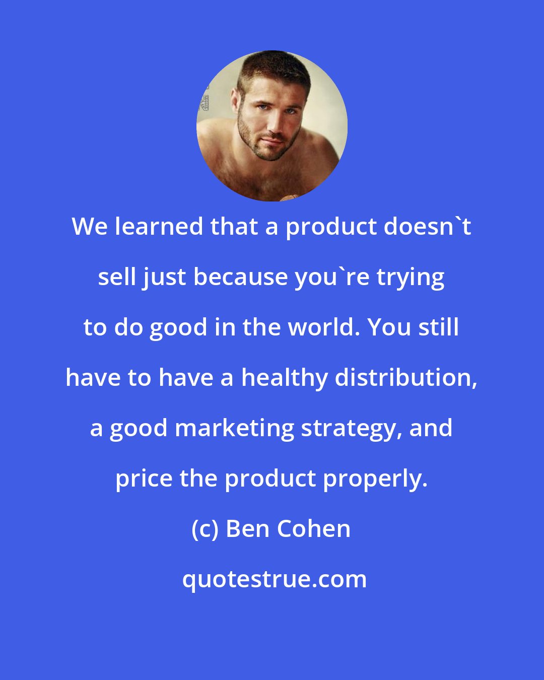 Ben Cohen: We learned that a product doesn't sell just because you're trying to do good in the world. You still have to have a healthy distribution, a good marketing strategy, and price the product properly.