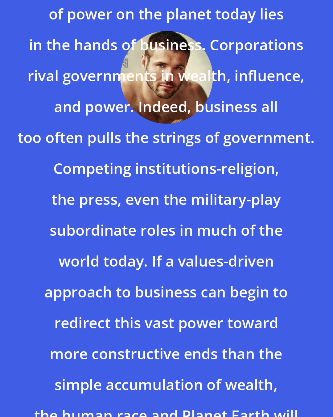 Ben Cohen: Without question, the balance of power on the planet today lies in the hands of business. Corporations rival governments in wealth, influence, and power. Indeed, business all too often pulls the strings of government. Competing institutions-religion, the press, even the military-play subordinate roles in much of the world today. If a values-driven approach to business can begin to redirect this vast power toward more constructive ends than the simple accumulation of wealth, the human race and Planet Earth will have a fighting chance.