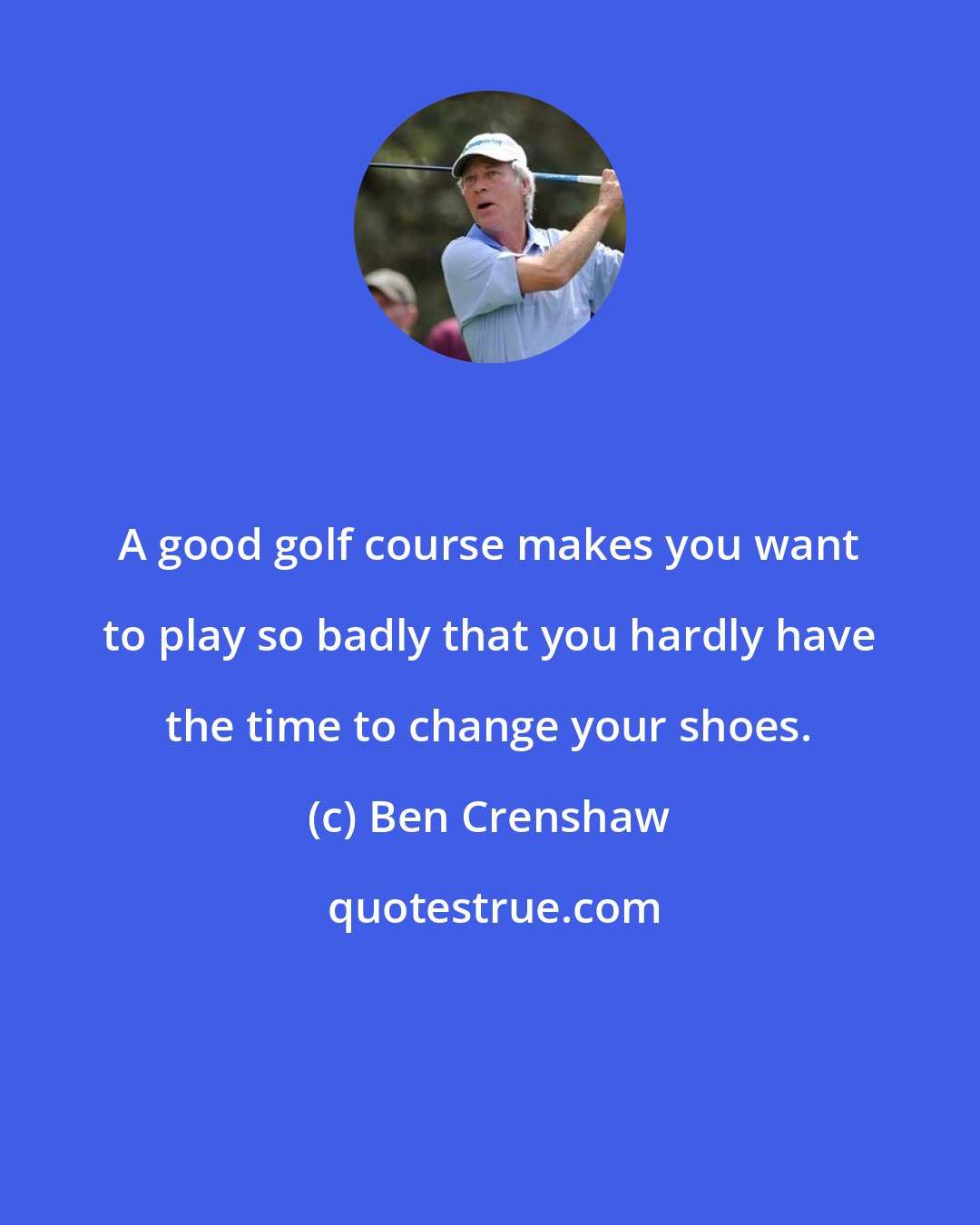 Ben Crenshaw: A good golf course makes you want to play so badly that you hardly have the time to change your shoes.