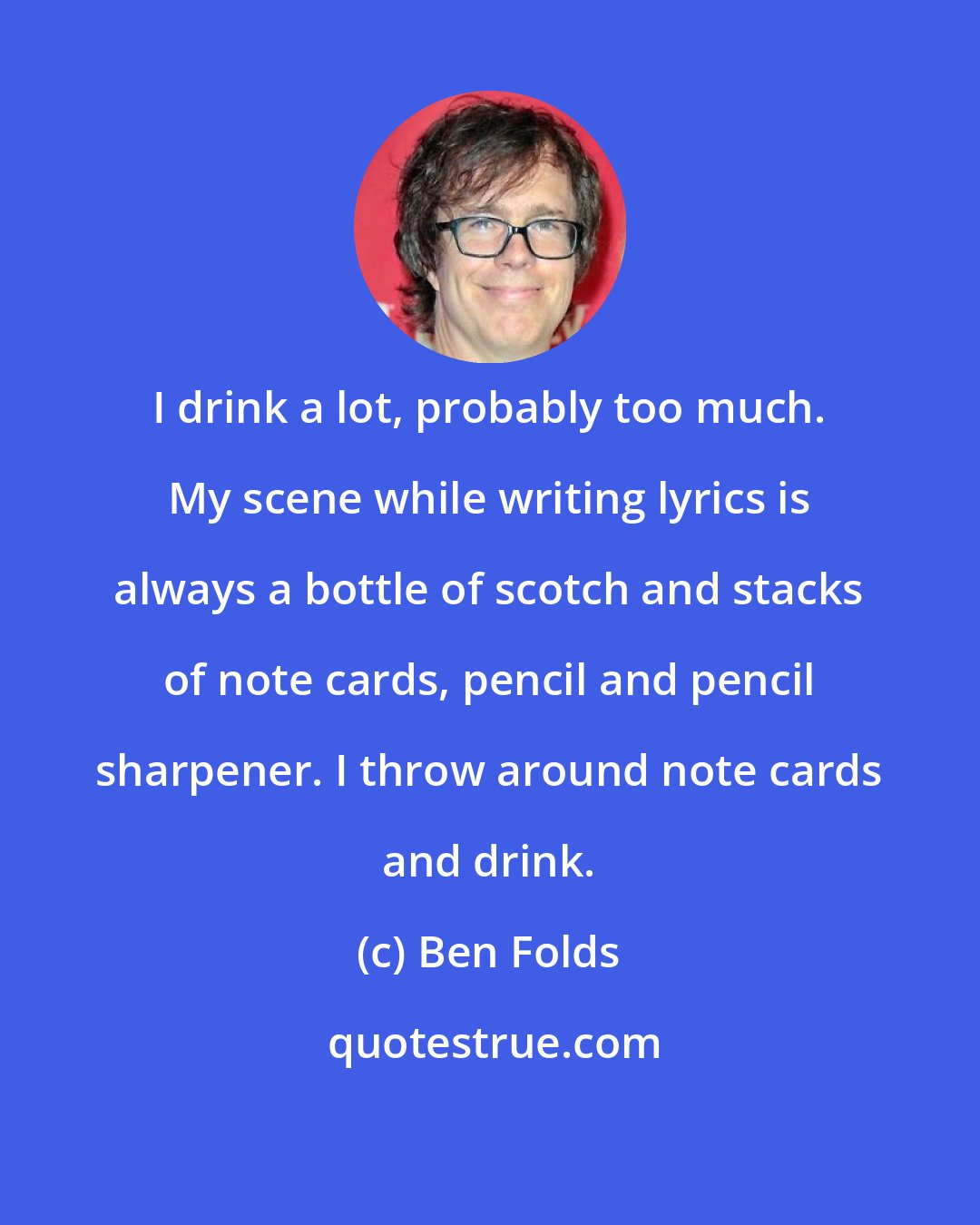 Ben Folds: I drink a lot, probably too much. My scene while writing lyrics is always a bottle of scotch and stacks of note cards, pencil and pencil sharpener. I throw around note cards and drink.