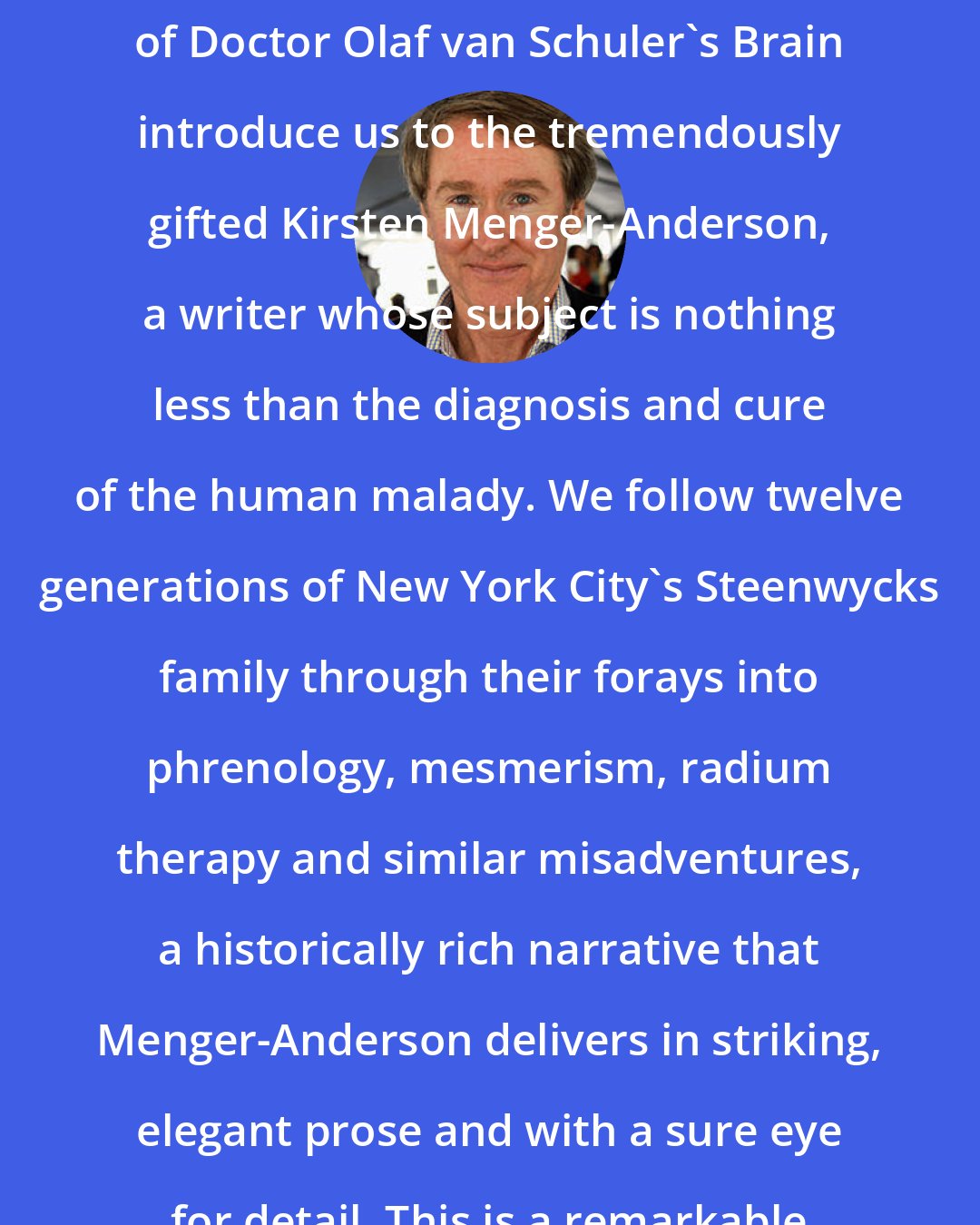 Ben Fountain: The strange, wonderful stories of Doctor Olaf van Schuler's Brain introduce us to the tremendously gifted Kirsten Menger-Anderson, a writer whose subject is nothing less than the diagnosis and cure of the human malady. We follow twelve generations of New York City's Steenwycks family through their forays into phrenology, mesmerism, radium therapy and similar misadventures, a historically rich narrative that Menger-Anderson delivers in striking, elegant prose and with a sure eye for detail. This is a remarkable debut by a writer to watch.