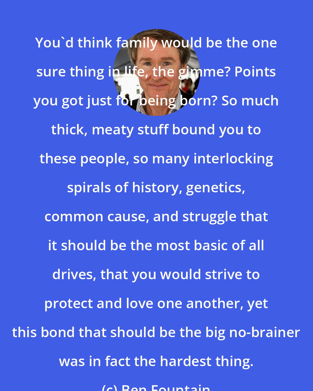 Ben Fountain: You'd think family would be the one sure thing in life, the gimme? Points you got just for being born? So much thick, meaty stuff bound you to these people, so many interlocking spirals of history, genetics, common cause, and struggle that it should be the most basic of all drives, that you would strive to protect and love one another, yet this bond that should be the big no-brainer was in fact the hardest thing.