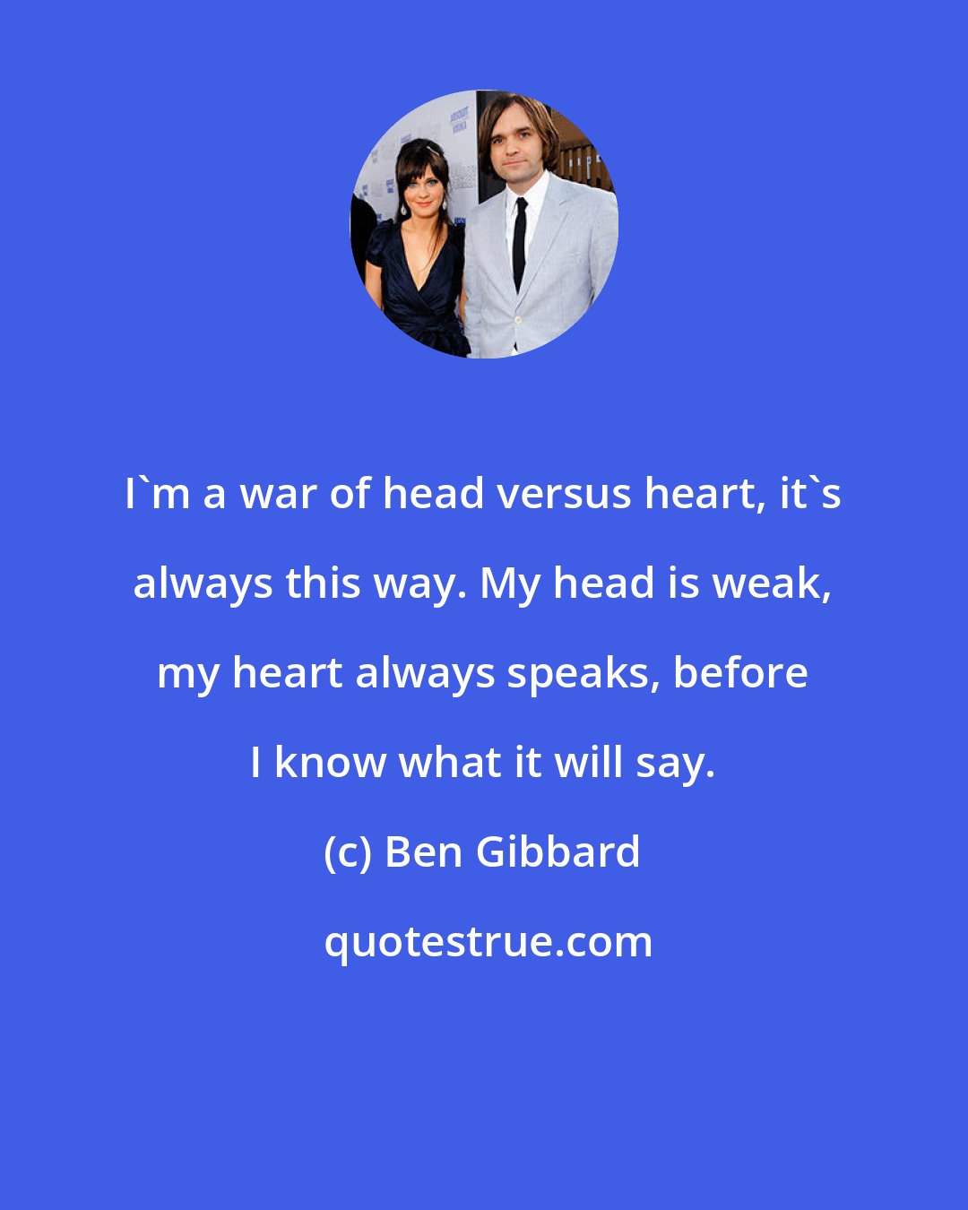 Ben Gibbard: I'm a war of head versus heart, it's always this way. My head is weak, my heart always speaks, before I know what it will say.