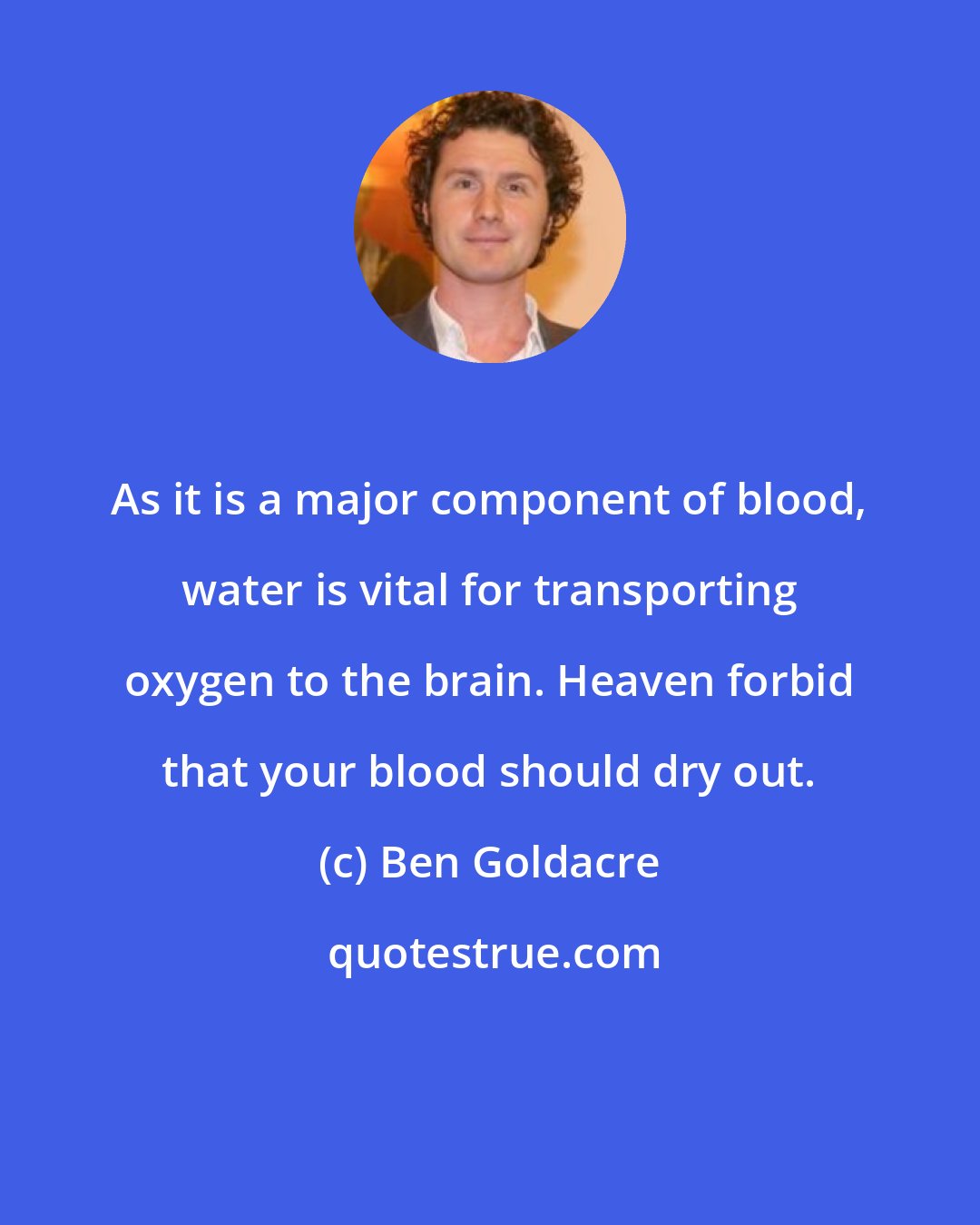 Ben Goldacre: As it is a major component of blood, water is vital for transporting oxygen to the brain. Heaven forbid that your blood should dry out.