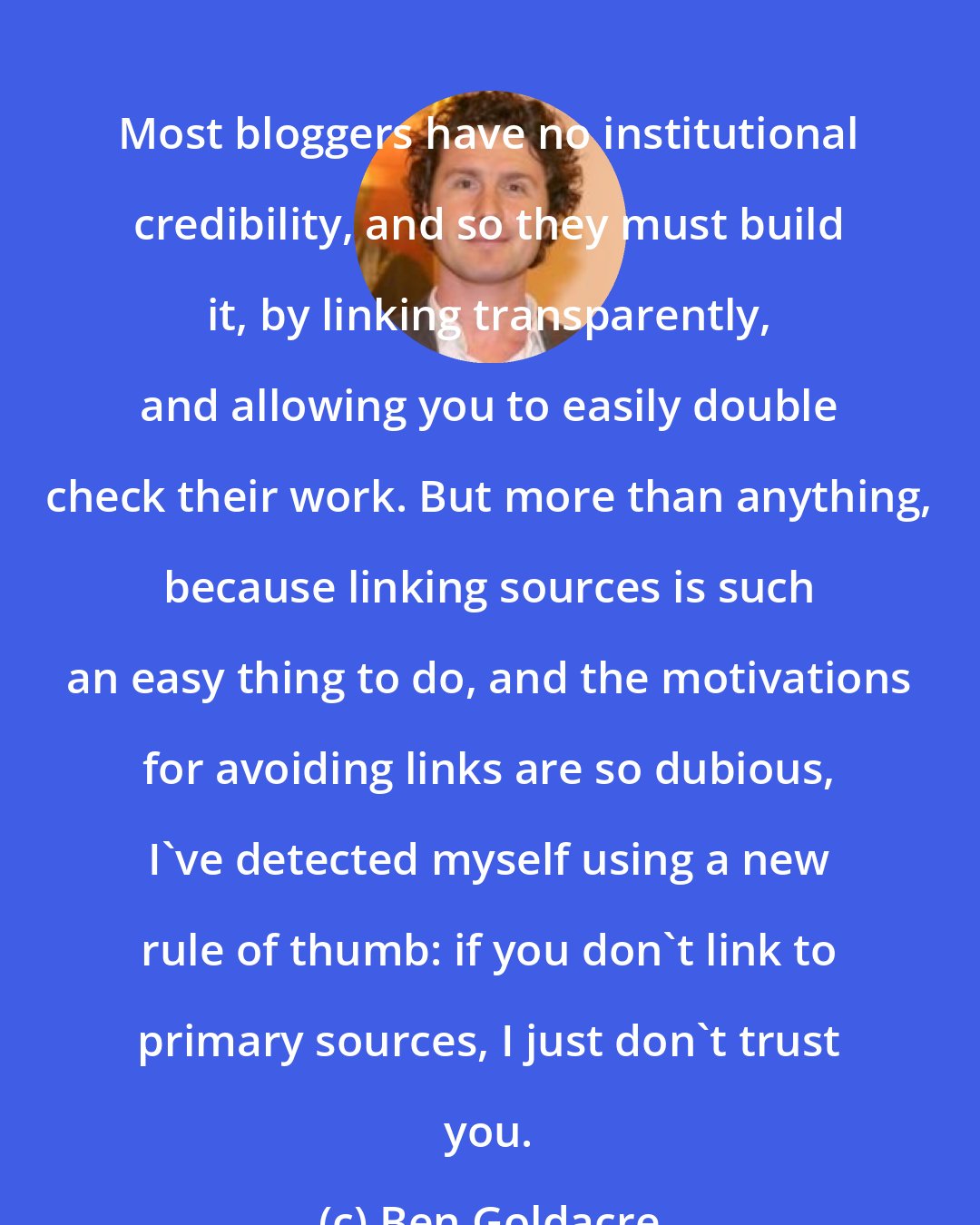 Ben Goldacre: Most bloggers have no institutional credibility, and so they must build it, by linking transparently, and allowing you to easily double check their work. But more than anything, because linking sources is such an easy thing to do, and the motivations for avoiding links are so dubious, I've detected myself using a new rule of thumb: if you don't link to primary sources, I just don't trust you.