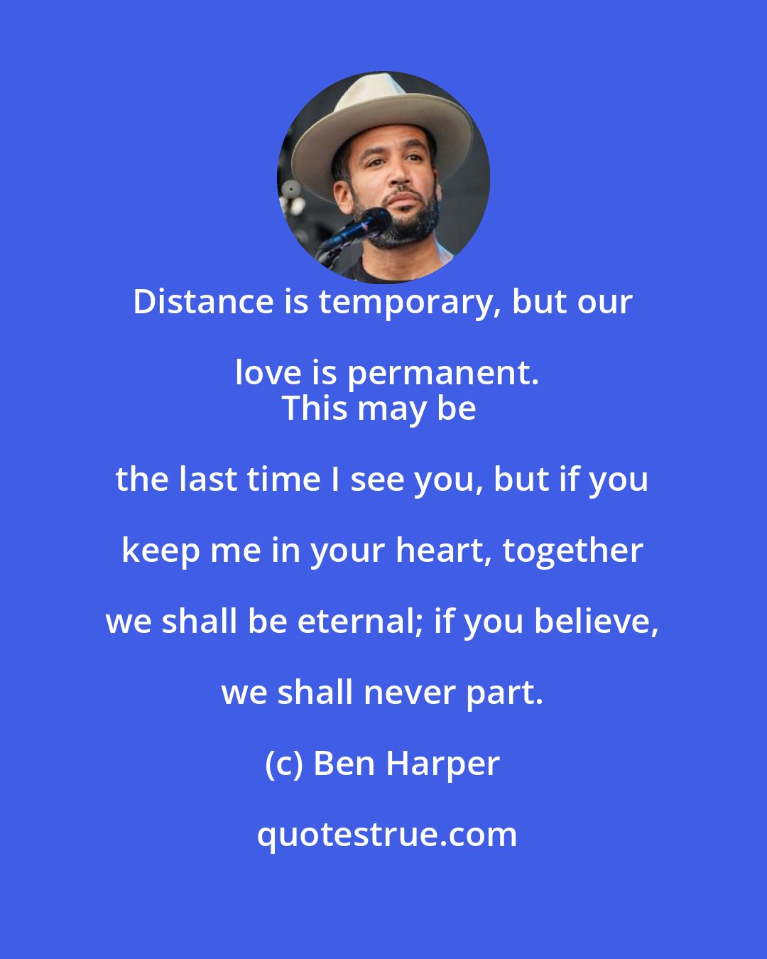 Ben Harper: Distance is temporary, but our love is permanent.
This may be the last time I see you, but if you keep me in your heart, together we shall be eternal; if you believe, we shall never part.