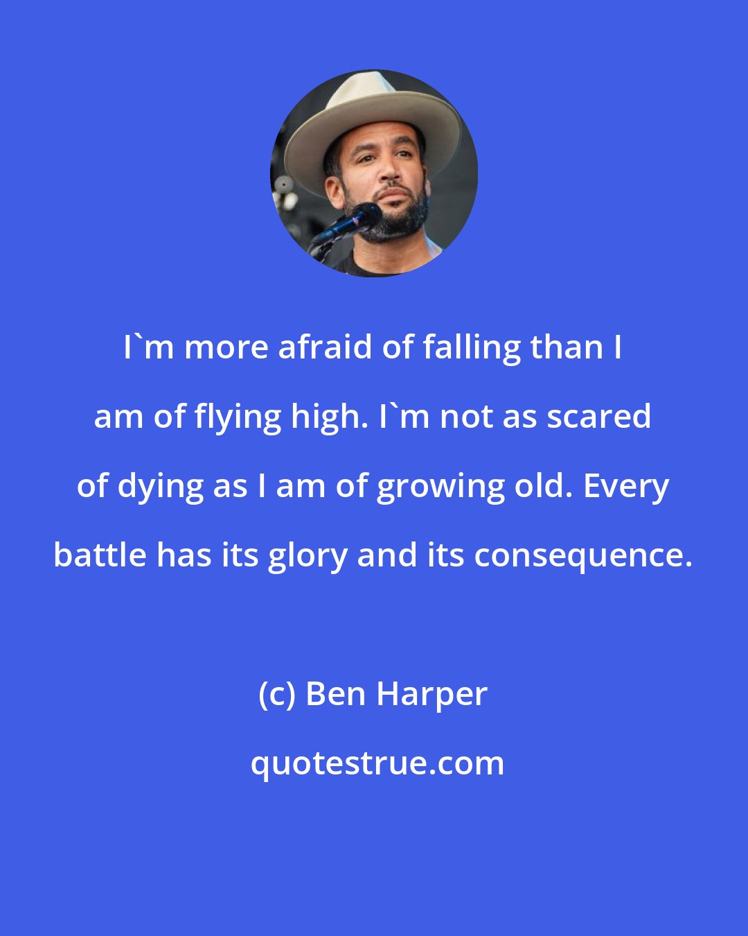 Ben Harper: I'm more afraid of falling than I am of flying high. I'm not as scared of dying as I am of growing old. Every battle has its glory and its consequence.