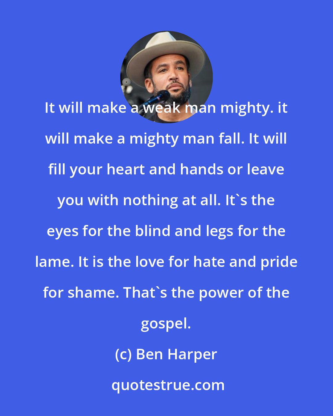 Ben Harper: It will make a weak man mighty. it will make a mighty man fall. It will fill your heart and hands or leave you with nothing at all. It's the eyes for the blind and legs for the lame. It is the love for hate and pride for shame. That's the power of the gospel.