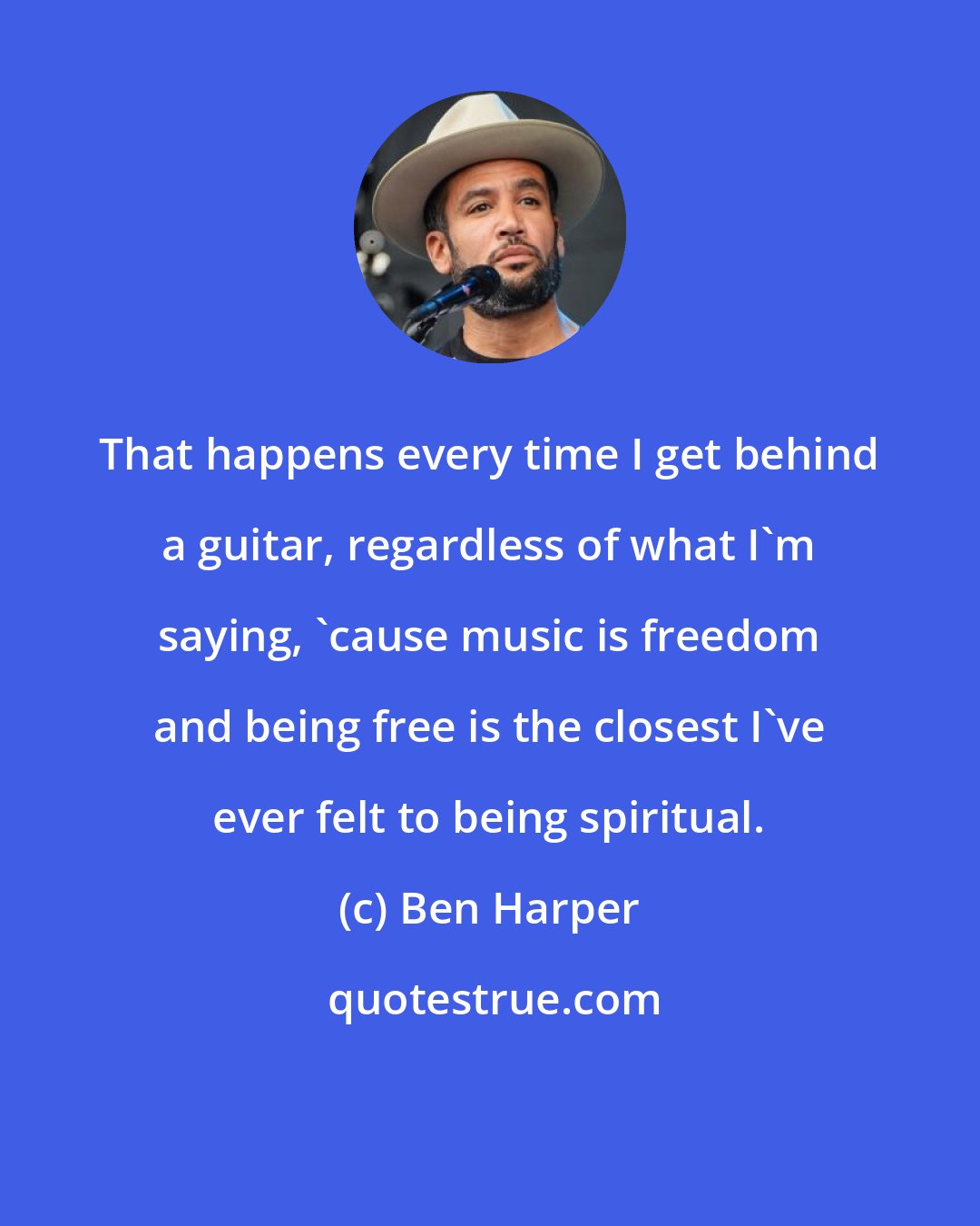 Ben Harper: That happens every time I get behind a guitar, regardless of what I'm saying, 'cause music is freedom and being free is the closest I've ever felt to being spiritual.