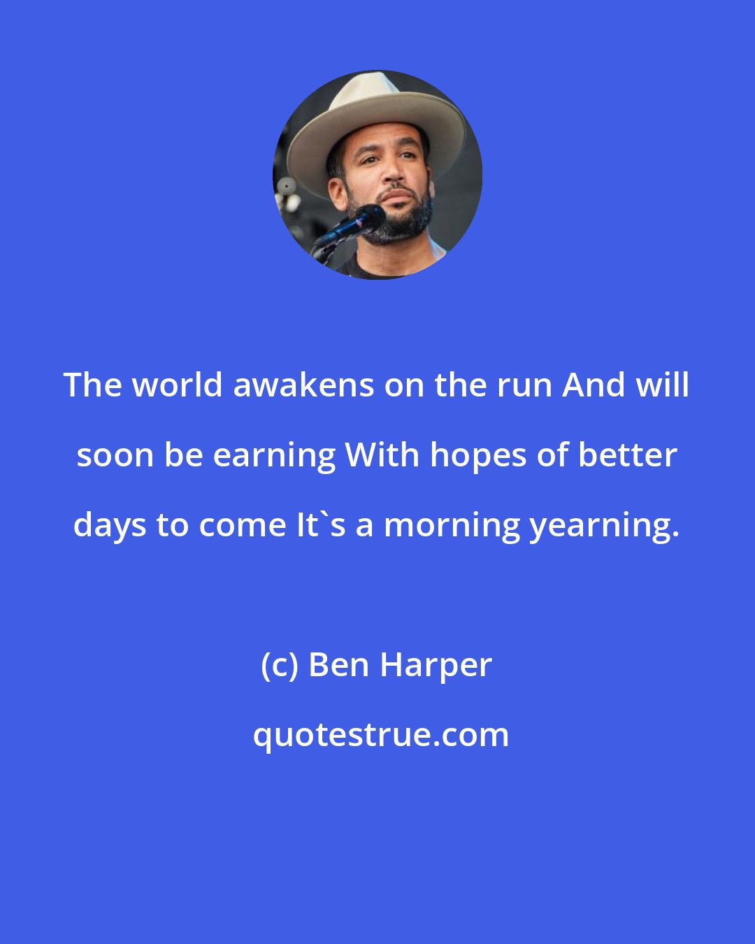 Ben Harper: The world awakens on the run And will soon be earning With hopes of better days to come It's a morning yearning.