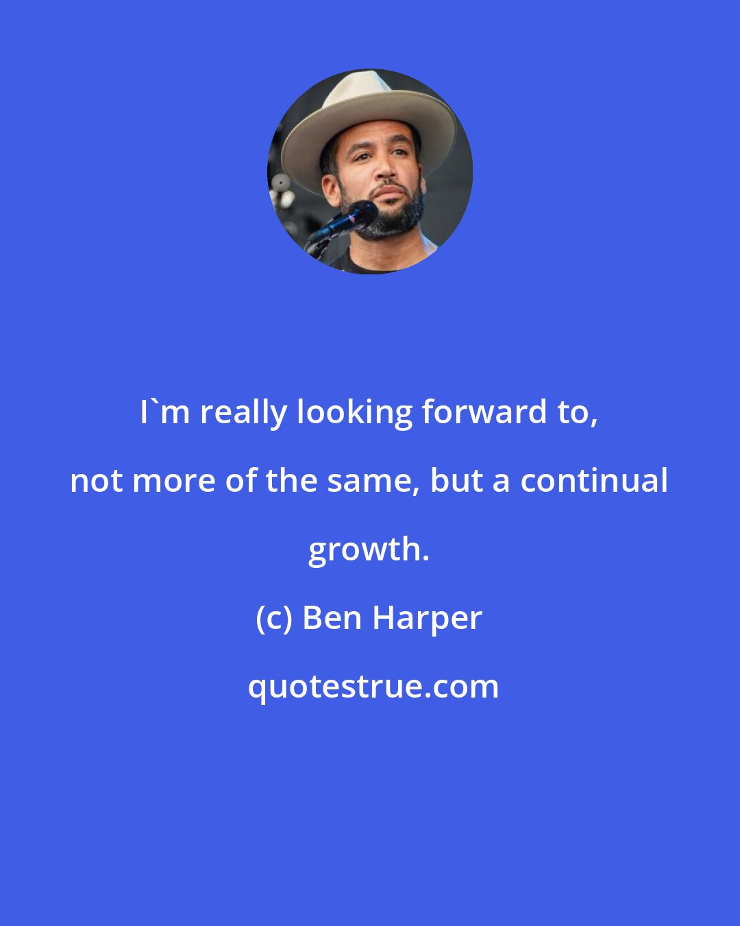 Ben Harper: I'm really looking forward to, not more of the same, but a continual growth.