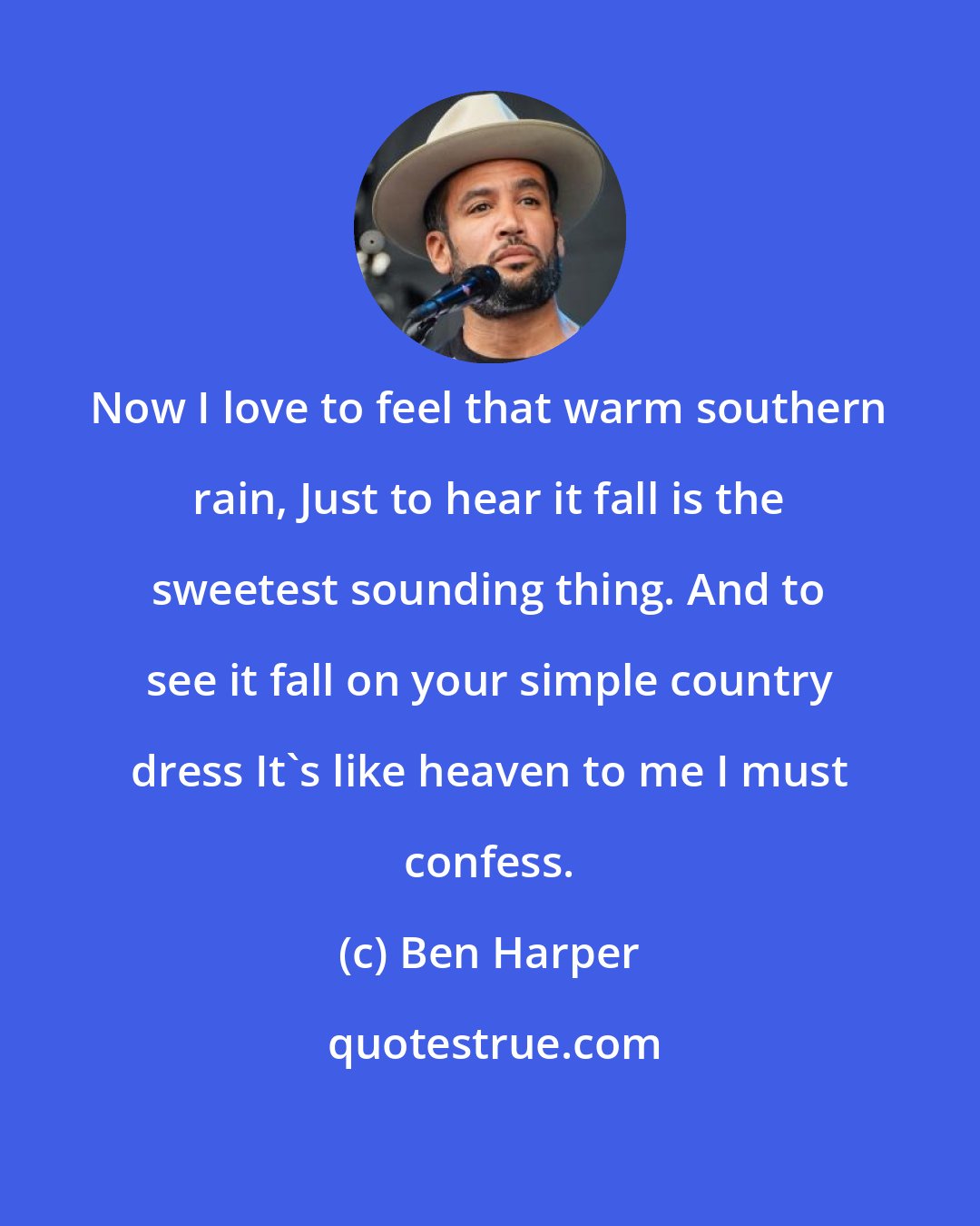 Ben Harper: Now I love to feel that warm southern rain, Just to hear it fall is the sweetest sounding thing. And to see it fall on your simple country dress It's like heaven to me I must confess.