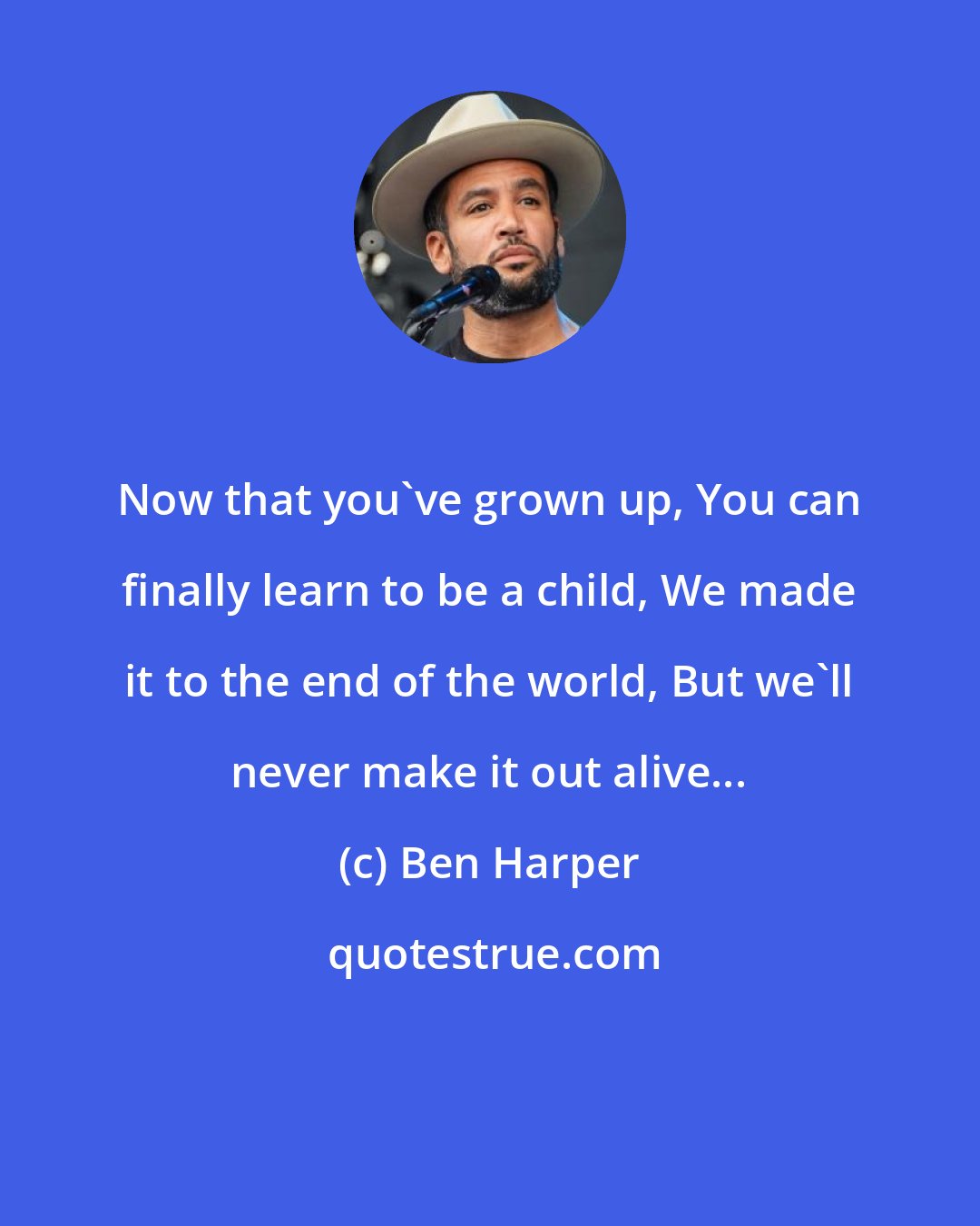 Ben Harper: Now that you've grown up, You can finally learn to be a child, We made it to the end of the world, But we'll never make it out alive...