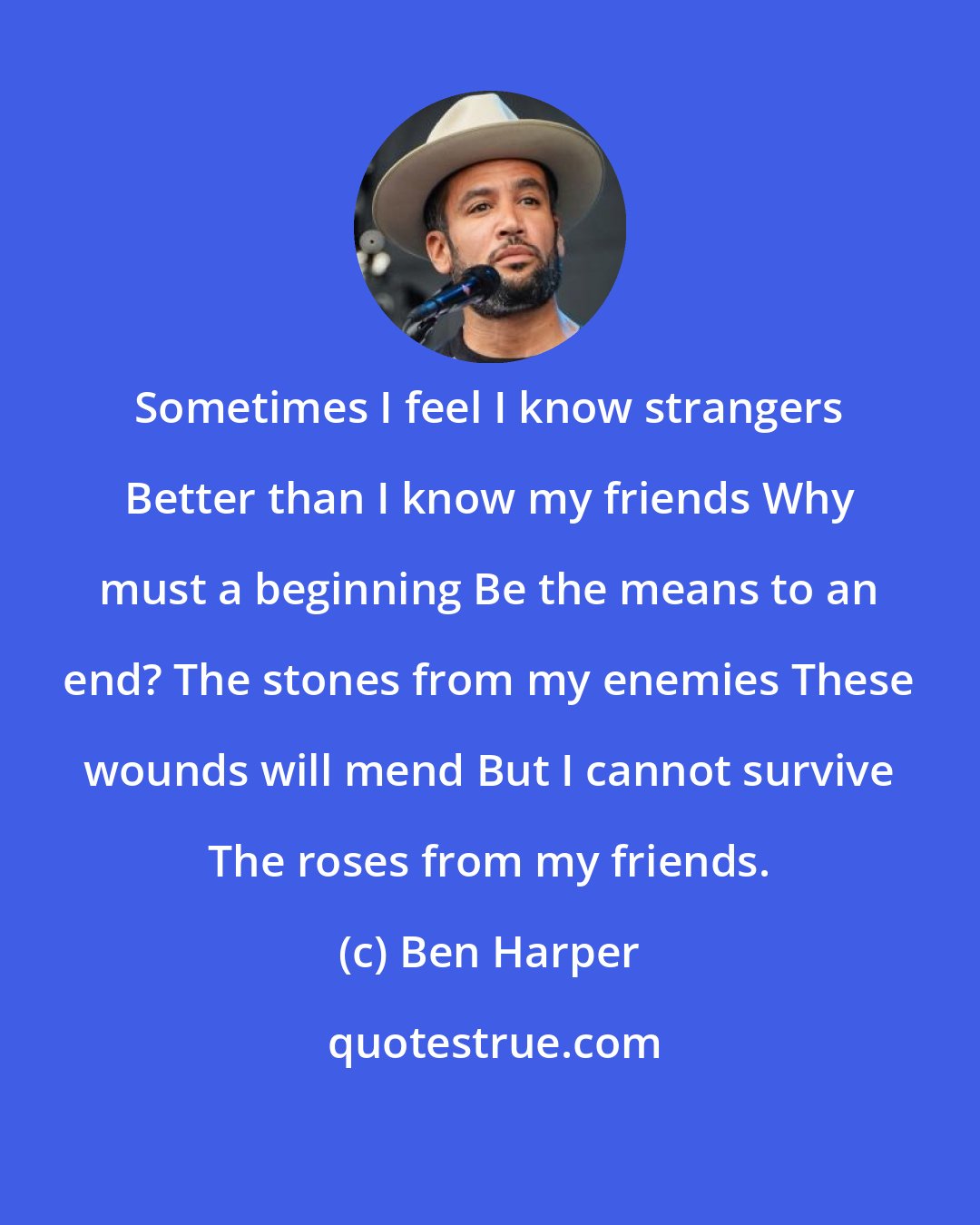 Ben Harper: Sometimes I feel I know strangers Better than I know my friends Why must a beginning Be the means to an end? The stones from my enemies These wounds will mend But I cannot survive The roses from my friends.