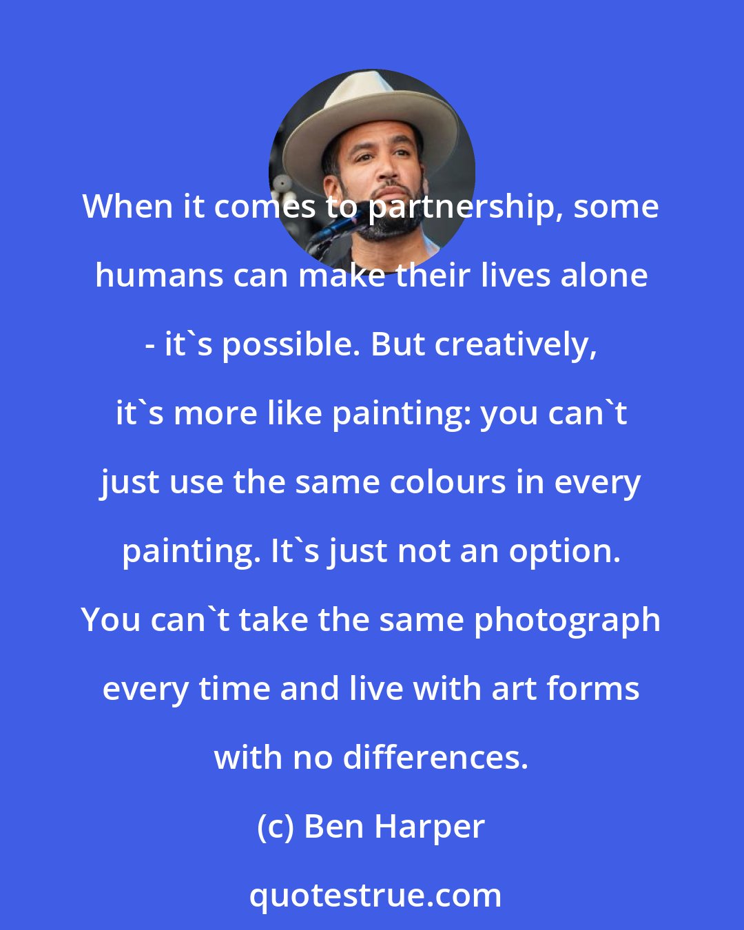 Ben Harper: When it comes to partnership, some humans can make their lives alone - it's possible. But creatively, it's more like painting: you can't just use the same colours in every painting. It's just not an option. You can't take the same photograph every time and live with art forms with no differences.