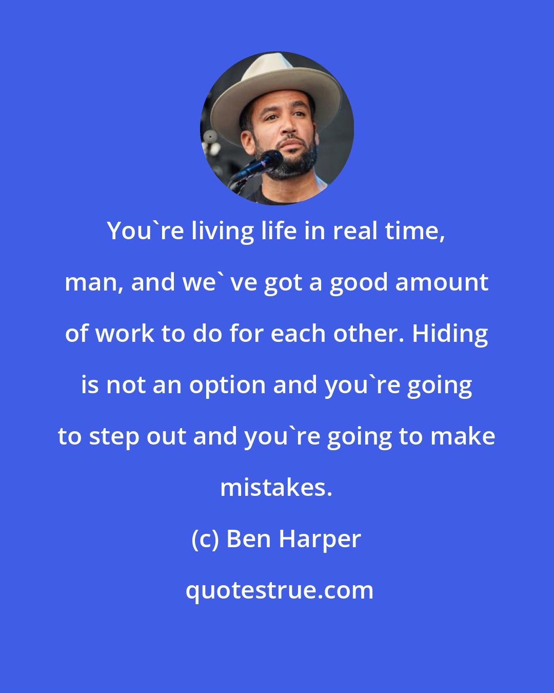 Ben Harper: You're living life in real time, man, and we' ve got a good amount of work to do for each other. Hiding is not an option and you're going to step out and you're going to make mistakes.