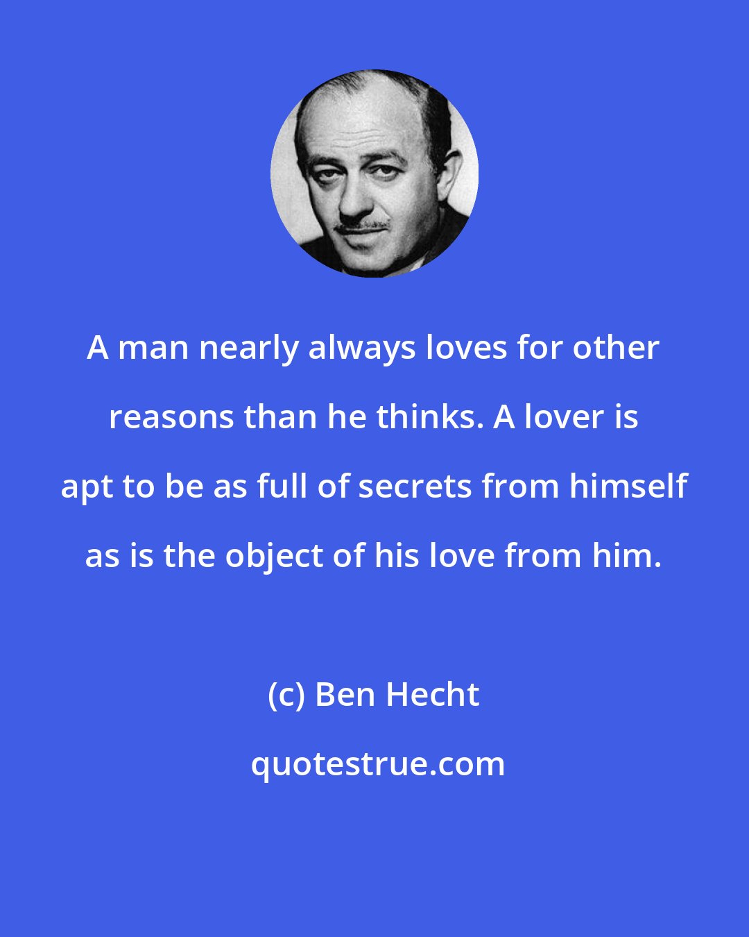 Ben Hecht: A man nearly always loves for other reasons than he thinks. A lover is apt to be as full of secrets from himself as is the object of his love from him.