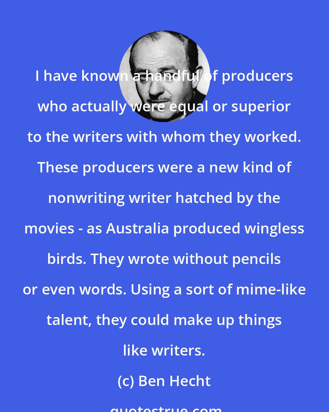 Ben Hecht: I have known a handful of producers who actually were equal or superior to the writers with whom they worked. These producers were a new kind of nonwriting writer hatched by the movies - as Australia produced wingless birds. They wrote without pencils or even words. Using a sort of mime-like talent, they could make up things like writers.