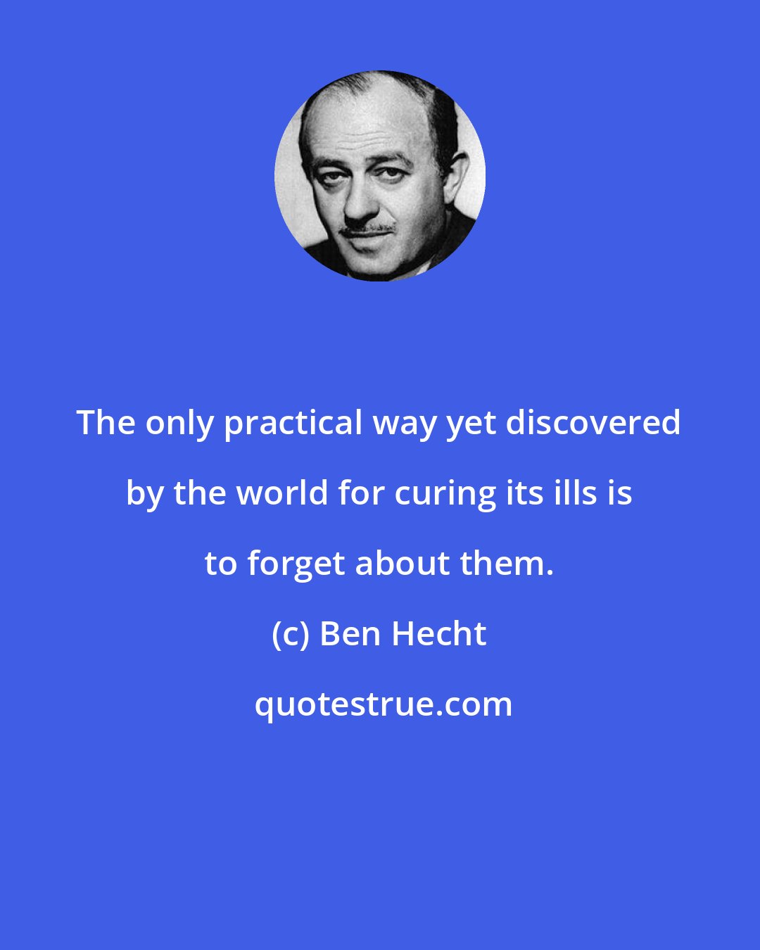 Ben Hecht: The only practical way yet discovered by the world for curing its ills is to forget about them.