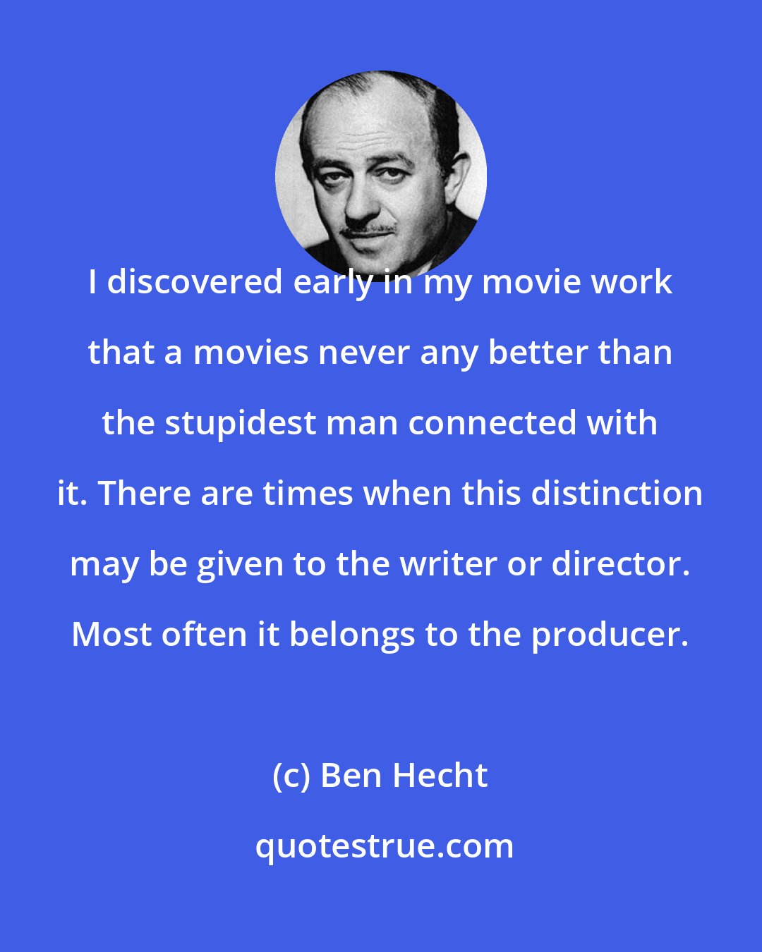 Ben Hecht: I discovered early in my movie work that a movies never any better than the stupidest man connected with it. There are times when this distinction may be given to the writer or director. Most often it belongs to the producer.