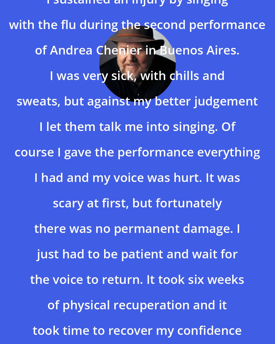 Ben Heppner: I sustained an injury by singing with the flu during the second performance of Andrea Chenier in Buenos Aires. I was very sick, with chills and sweats, but against my better judgement I let them talk me into singing. Of course I gave the performance everything I had and my voice was hurt. It was scary at first, but fortunately there was no permanent damage. I just had to be patient and wait for the voice to return. It took six weeks of physical recuperation and it took time to recover my confidence as well.