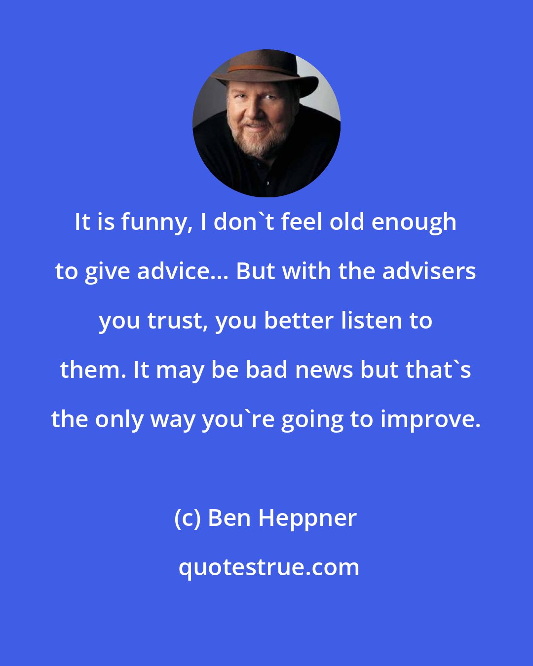 Ben Heppner: It is funny, I don't feel old enough to give advice... But with the advisers you trust, you better listen to them. It may be bad news but that's the only way you're going to improve.