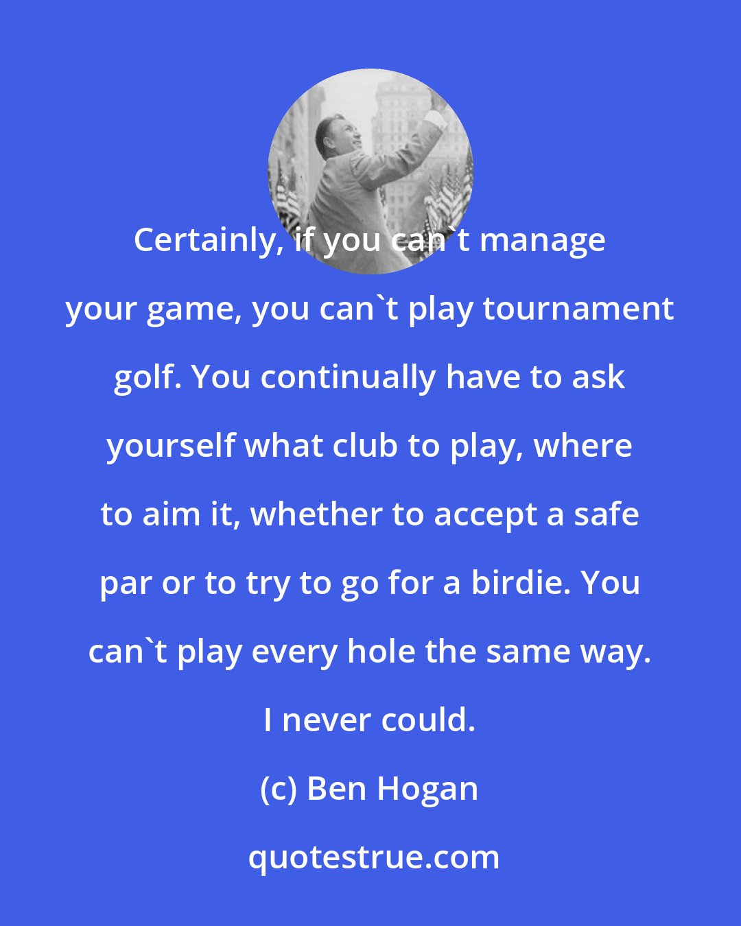 Ben Hogan: Certainly, if you can't manage your game, you can't play tournament golf. You continually have to ask yourself what club to play, where to aim it, whether to accept a safe par or to try to go for a birdie. You can't play every hole the same way. I never could.