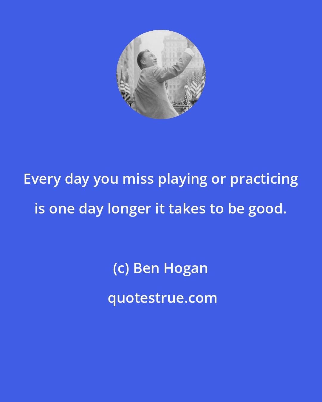 Ben Hogan: Every day you miss playing or practicing is one day longer it takes to be good.