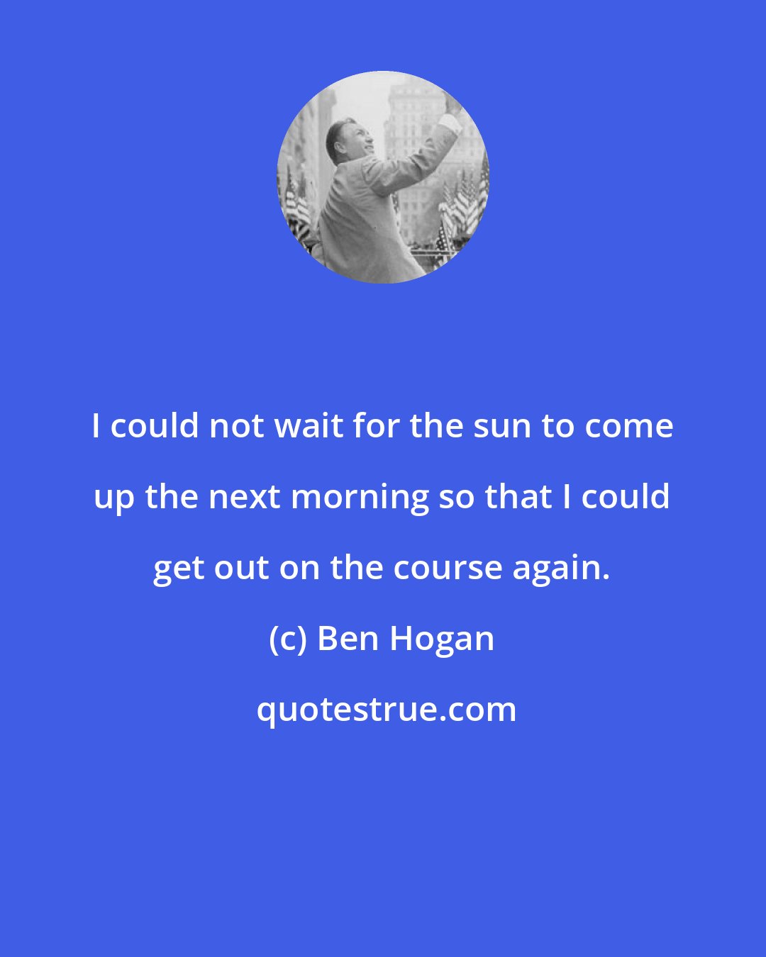 Ben Hogan: I could not wait for the sun to come up the next morning so that I could get out on the course again.