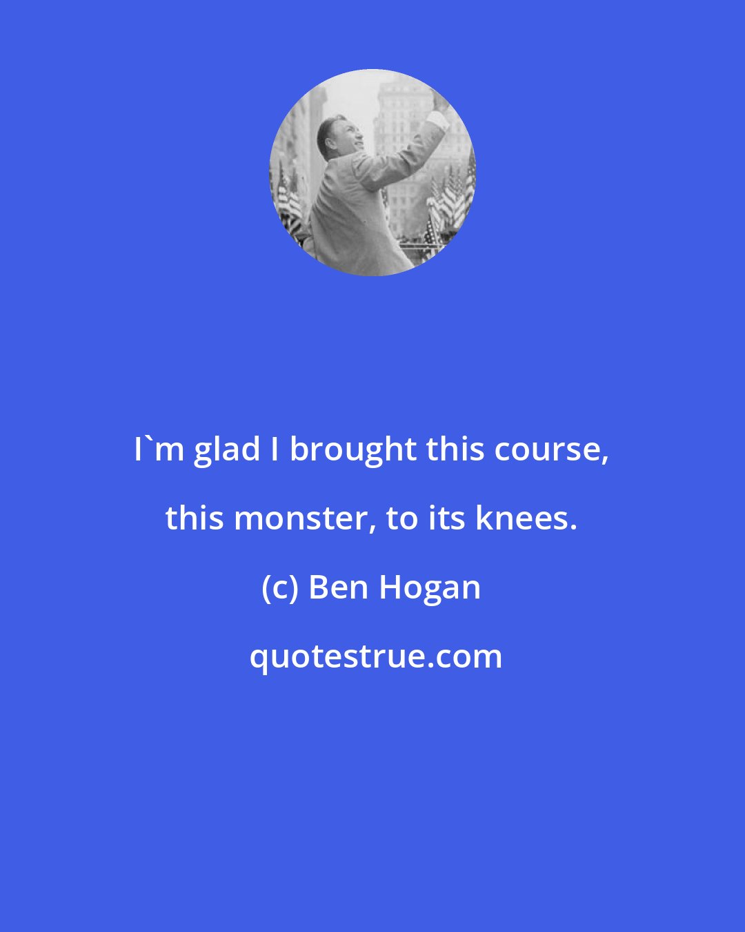 Ben Hogan: I'm glad I brought this course, this monster, to its knees.