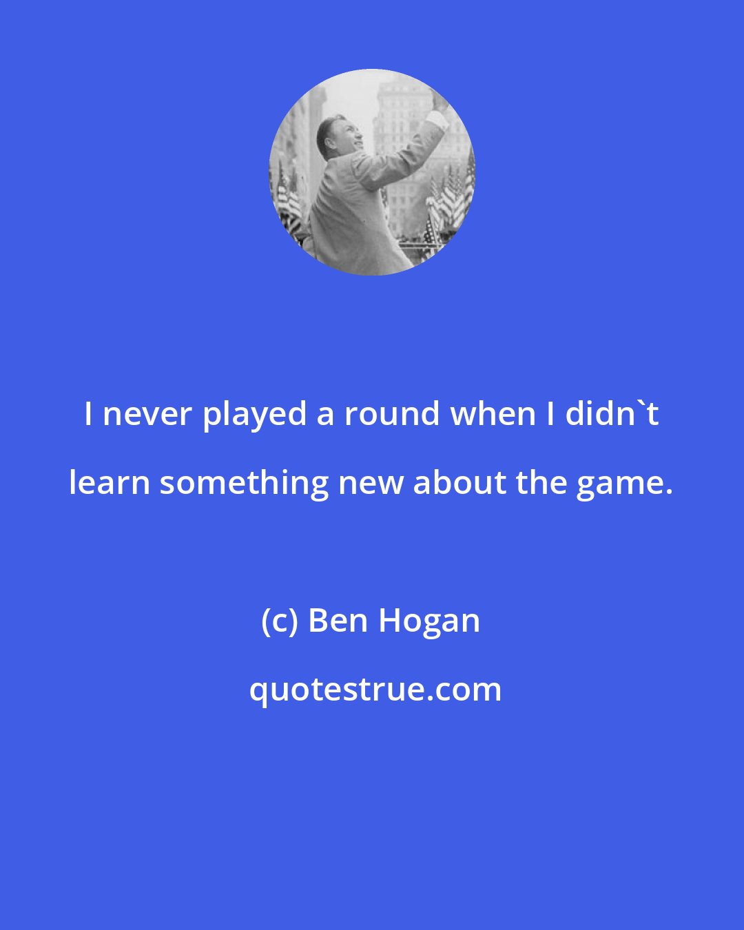 Ben Hogan: I never played a round when I didn't learn something new about the game.