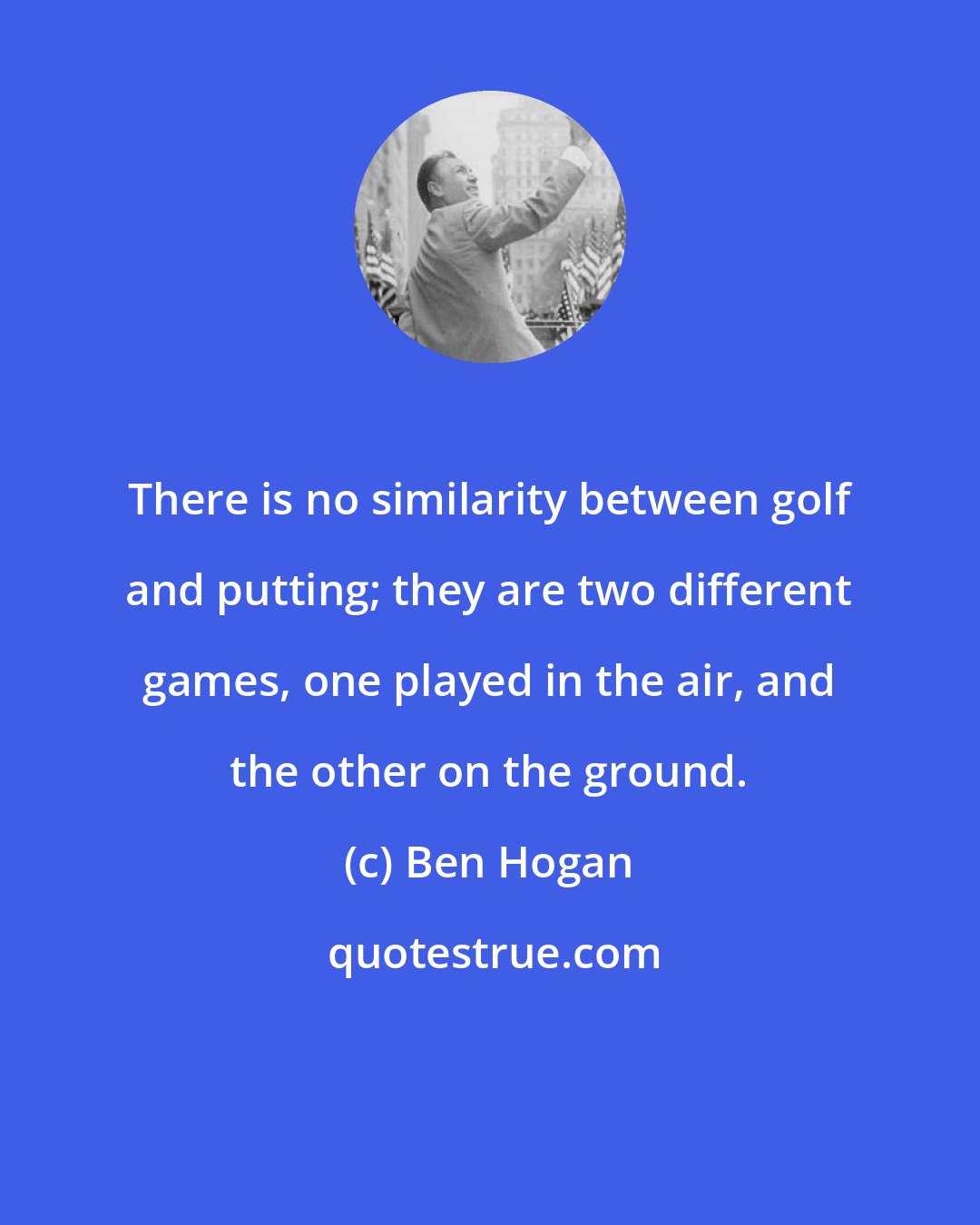 Ben Hogan: There is no similarity between golf and putting; they are two different games, one played in the air, and the other on the ground.