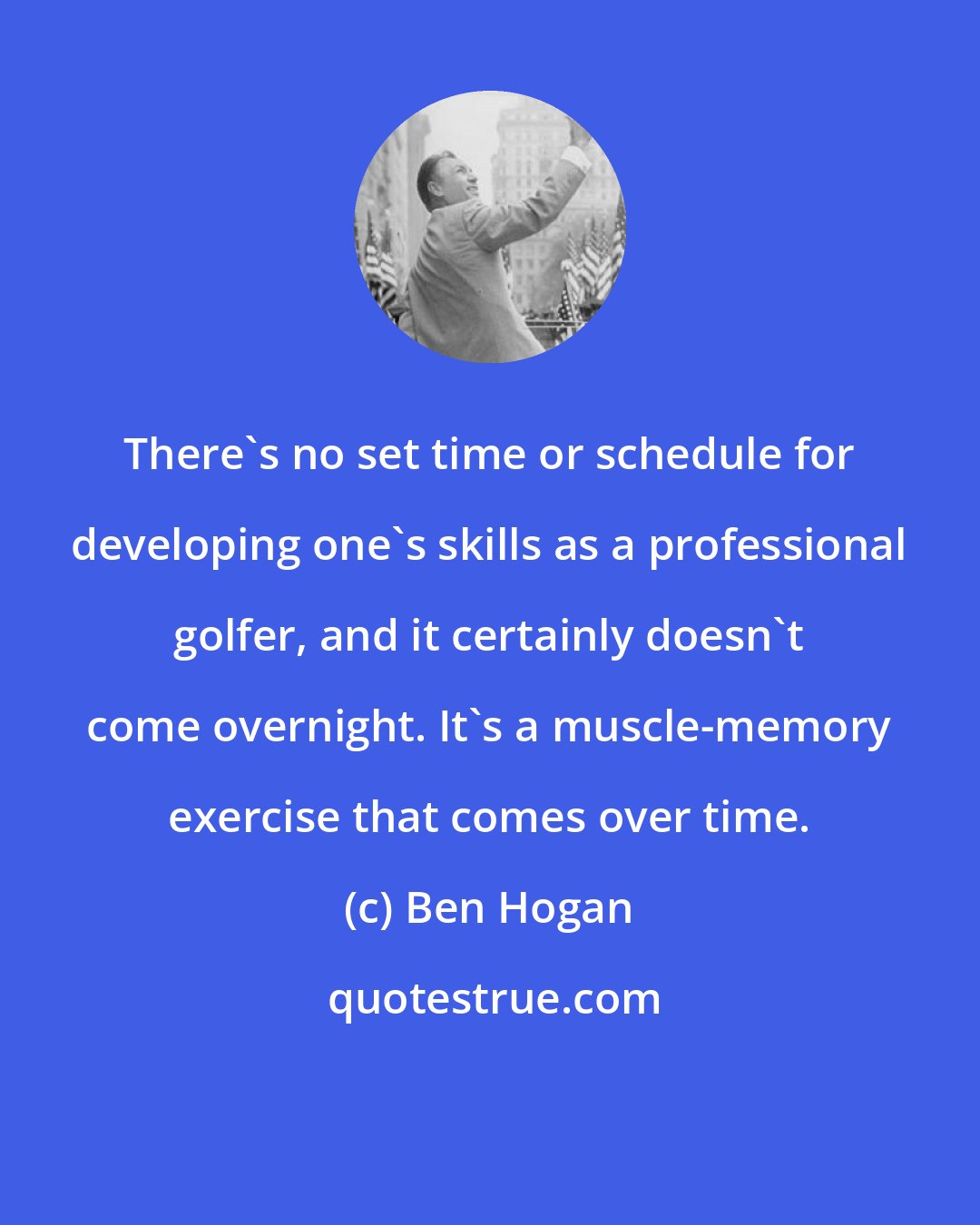 Ben Hogan: There's no set time or schedule for developing one's skills as a professional golfer, and it certainly doesn't come overnight. It's a muscle-memory exercise that comes over time.