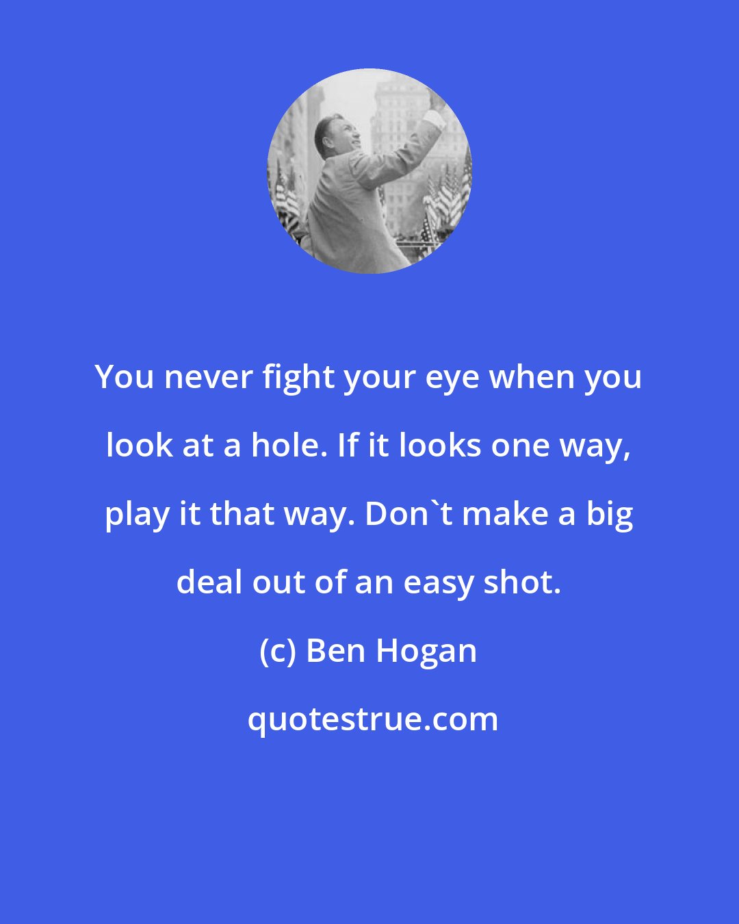 Ben Hogan: You never fight your eye when you look at a hole. If it looks one way, play it that way. Don't make a big deal out of an easy shot.