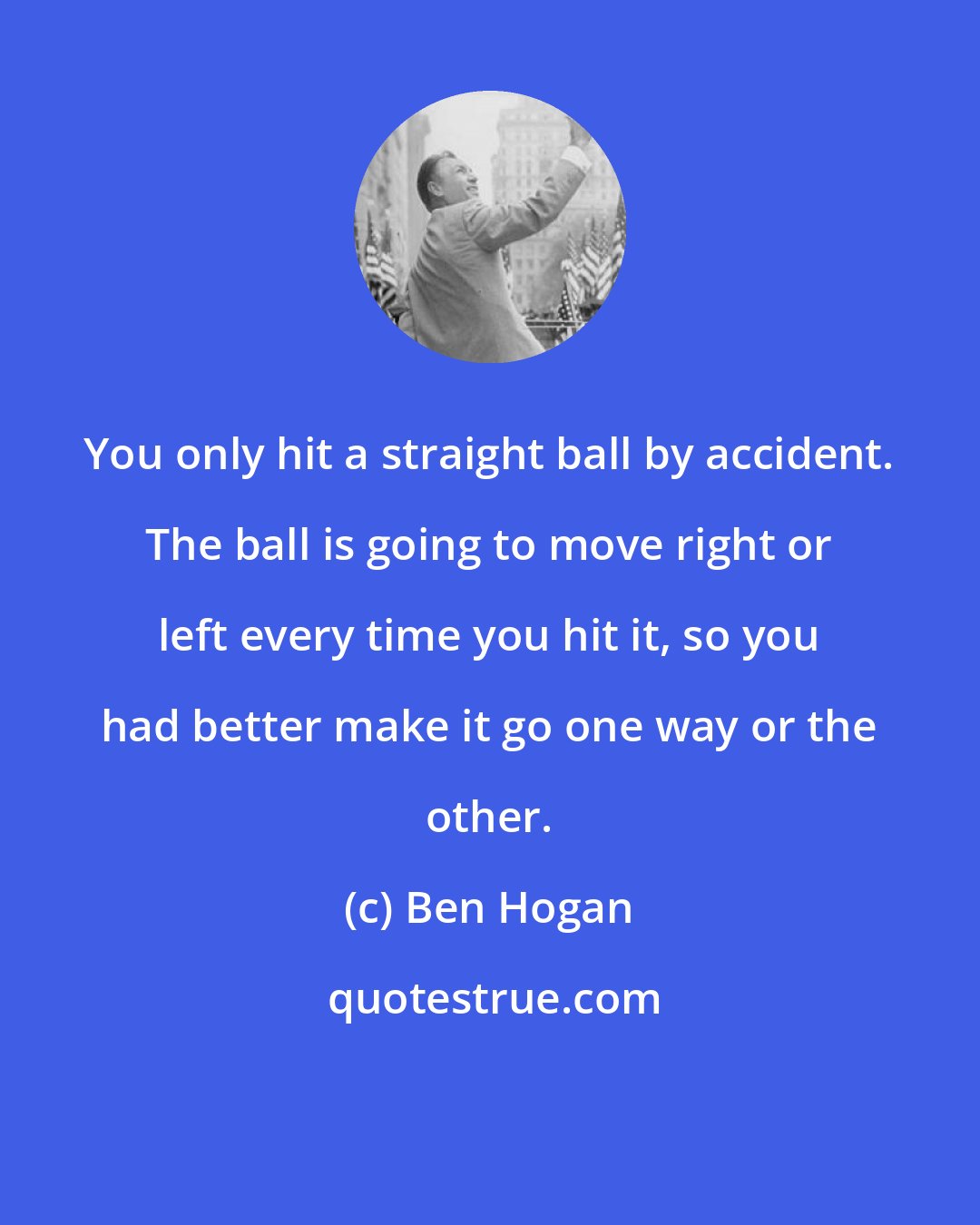 Ben Hogan: You only hit a straight ball by accident. The ball is going to move right or left every time you hit it, so you had better make it go one way or the other.