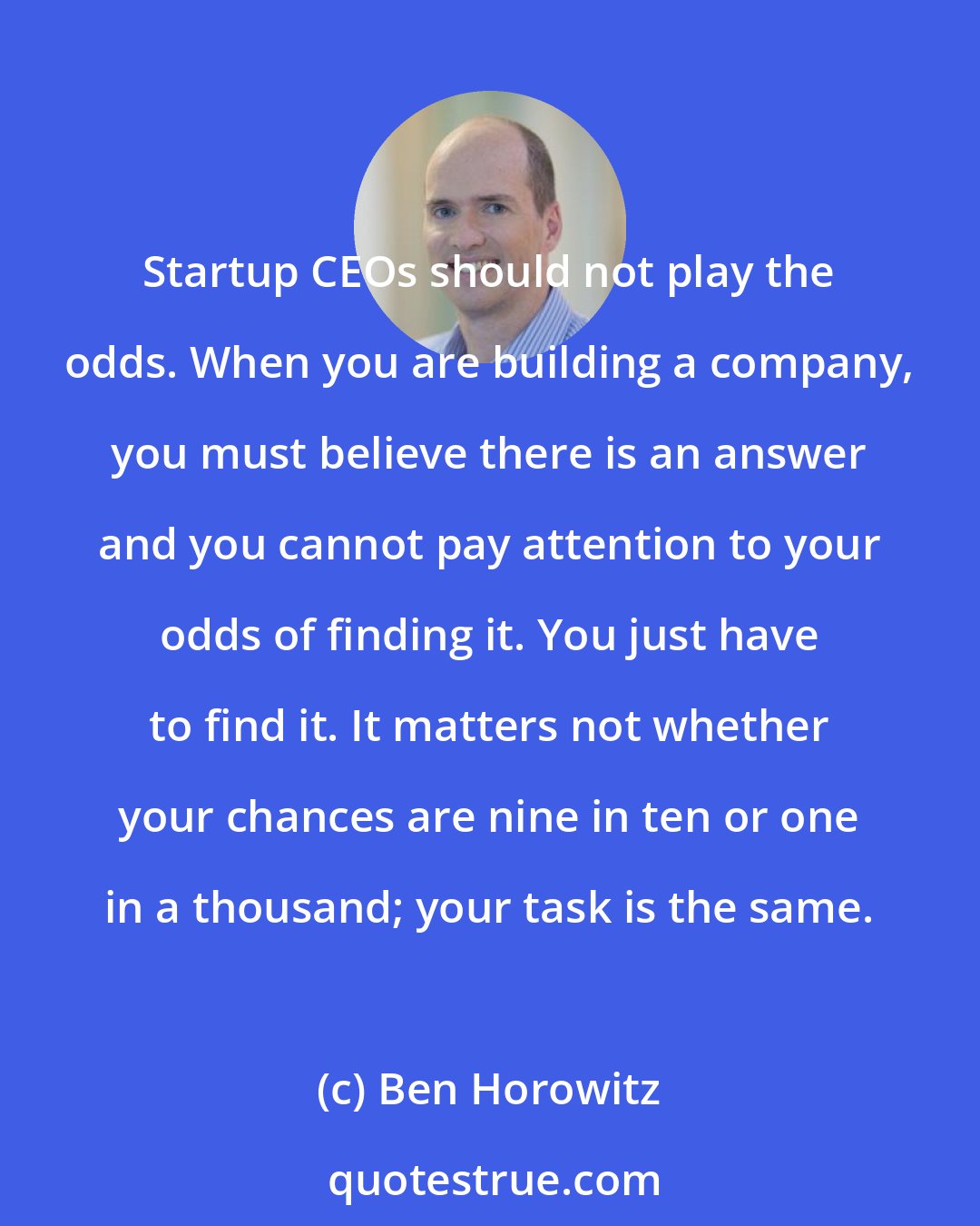 Ben Horowitz: Startup CEOs should not play the odds. When you are building a company, you must believe there is an answer and you cannot pay attention to your odds of finding it. You just have to find it. It matters not whether your chances are nine in ten or one in a thousand; your task is the same.