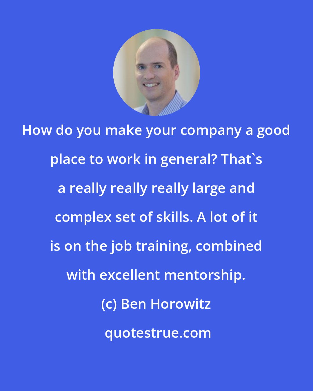 Ben Horowitz: How do you make your company a good place to work in general? That's a really really really large and complex set of skills. A lot of it is on the job training, combined with excellent mentorship.